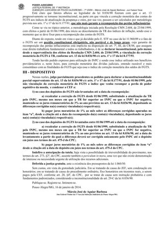 PODER JUDICIÁRIO
JUSTIÇA FEDERAL DE 1ª INSTÂNCIA
SUBSEÇÃO JUDICIÁRIA DE POUSO ALEGRE/MG – 1ª VARA – Márcio José de Aguiar Barbosa - Juiz Federal Titular

Está claro que fatores alheios ao legislador da lei 8.036/90 fizeram com que o art. 13
progressivamente se tornasse inconstitucional, na parte em que vincula a correção monetária das contas do
FGTS aos índices de atualização da poupança e estes, por sua vez, passam a ser calculados por metodologia
prevista nos arts. 1º e 17 da lei 8.177/91, que não mais garante a recomposição das perdas inflacionárias.
Como se viu no tópico anterior, a metodologia iniciada pela Resolução CMN 2.604, de 23/04/1999,
com efeitos a partir de 01/06/1999, deu início ao descolamento da TR dos índices de inflação, sendo esse o
momento que se deve fixar para a recomposição das contas do FGTS.
Diante do exposto, tendo em vista o que já decidido pelo E. STF no caso da lei 11.960/09 e o fato de
o FGTS ser um pecúlio constitucional obrigatório, não portável e de longo prazo, cuja garantia de
recomposição das perdas inflacionárias está implícita na disposição do art. 7º, III, da CR/88, que assegura
esse direito trabalhista fundamental a todos os trabalhadores, é de se declarar inconstitucional, pelo menos
desde a superveniência dos efeitos da Resolução CMN 2.604, de 23/04/1999, a vinculação da correção
monetária do FGTS à TR, conforme art. 13 da lei 8.036/90 c/c arts. 1º e 17 da lei 8.177/91.
Tendo havido pedido expresso para utilização do INPC e sendo esse índice utilizado nos benefícios
previdenciários e, neste Juízo, para correção monetária das dívidas judiciais, entendo razoável e mais
consentâneo com as finalidades do FGTS que seja esse o índice de correção monetária dos saldos do FGTS.

III - DISPOSITIVO
Nessas razões, julgo parcialmente procedentes os pedidos para declarar a inconstitucionalidade
parcial superveniente do art. 13 da lei 8.036/90 c/c arts. 1º e 17 da lei 8.177/91, desde 01/06/1999, pela
não vinculação da correção monetária do FGTS a índice que venha recompor a perda de poder
aquisitivo da moeda, e condenar a CEF a:
1) no caso dos depósitos do FGTS não levantados até a data da recomposição:
a) recalcular a correção do FGTS desde 01/06/1999, substituindo a atualização da TR
pelo INPC, mesmo nos meses em que a TR for superior ao INPC ou que o INPC for negativo,
mantendo-se os juros remuneratórios de 3% ao ano previstos no art. 13 da lei 8.036/90, depositando as
diferenças corrigidas na(s) conta(s) vinculada(s) respectiva(s);
b) pagar juros moratórios de 1% ao mês sobre as diferenças corrigidas apuradas no
item “a”, desde a citação até a data da recomposição da(s) conta(s) vinculada(s), depositando os juros
na(s) conta(s) vinculada(s) respectiva(s);
2) no caso dos depósitos do FGTS levantados entre 01/06/1999 até a data da recomposição:
a) recalcular a correção do FGTS desde 01/06/1999, substituindo a atualização da TR
pelo INPC, mesmo nos meses em que a TR for superior ao INPC ou que o INPC for negativo,
mantendo-se os juros remuneratórios de 3% ao ano previstos no art. 13 da lei 8.036/90, até a data do
levantamento a partir da qual a diferença deverá ser corrigida unicamente pelo INPC até o depósito
em juízo nos termos do art. 475-J do CPC;
b) pagar juros moratórios de 1% ao mês sobre as diferenças corrigidas do item “a”
desde a citação até a data do depósito em juízo nos termos do art. 475-J do CPC.
Indefiro a antecipação da tutela, haja vista a possibilidade de irreversibilidade do provimento, nos
termos do art. 273, §2º, do CPC, ausente também o periculum in mora, uma vez que não existe demonstração
de interesse ou necessidade urgente de utilização dos recursos adicionais.
Deferida a justiça gratuita, ante a existência dos pressupostos da lei 1.060/50.
Sem custas, em vista da gratuidade judiciária. Em se tratando de causa do JEF, sem condenação em
honorários; em se tratando de causa do procedimento ordinário, fixo honorários em trezentos reais, a serem
pagos pela CEF, conforme art. 20, §4º, do CPC, por se tratar de causa sem instrução probatória e com
fundamentos padronizados, considerando a inconstitucionalidade do art. 29-C da lei 8.036/90.
Publique-se. Registre-se. Intimem-se.
Pouso Alegre/MG, 16 de janeiro de 2014.
Márcio José de Aguiar Barbosa
Juiz Federal Titular da 1ª Vara da Subseção Judiciária de Pouso Alegre/MG

 