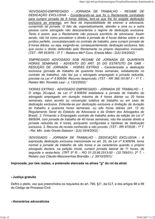 'ADVOGADO-EMPREGADO - JORNADA DE TRABALHO - REGIME DE
DEDICAÇÃO EXCLUSIVA - Considerando-se que foi o Reclamante contratado
para cumprir jornada de 8 horas diárias, tem-se que lhe foi exigida dedicação
exclusiva ao emprego, em face da impossibilidade de exercer a advocacia,
cumprindo tal jornada. O fato de, esporadicamente, atender a uma ou a outra
pessoa como advogado não descaracteriza o regime de dedicação exclusiva.
Tanto é assim, que o Reclamante não possuía escritório de advocacia. Assim
sendo, não há como prevalecer o direito à jornada de 4 horas diárias sobre o ato
jurídico perfeito, consubstanciado no contrato de trabalho, para cumprir jornada de
8 horas diárias, ou seja, exigindo-se, consequentemente, dedicação exclusiva, fato
que exclui o direito defendido pelo Reclamante no próprio dispositivo invocado.
(TST - RR 553976 - 3ª T. - Relatora Minª Conv. Eneida Melo - DJU 5/4/2002).'
'EMPREGADO ADVOGADO SOB REGIME DE JORNADA DE QUARENTA
HORAS SEMANAIS - ADVENTO DO ART. 20 DO ESTATUTO DA OAB -
REDUÇÃO DE JORNADA - HORAS EXTRAS - Caracterizada a dedicação
exclusiva (jornada de trabalho de quarenta horas semanais, estabelecida no
contrato de trabalho), não faz jus o advogado empregado à jornada reduzida,
prevista na Lei nº 8.906/94. Recurso desprovido. (TST - RR 366.161/97.7 - 1ª T. -
Relator Min. Ronaldo Leal - J. 13/3/2002).'
'HORAS EXTRAS - ADVOGADO EMPREGADO - JORNADA DE TRABALHO - 1.
O artigo 20,caput, da Lei nº 8.906/94 estabelece a jornada de trabalho do
advogado empregado em duração máxima de 4 horas diárias ou 20 horas
semanais, salvo acordo ou convenção coletiva de trabalho ou em caso de
dedicação exclusiva. Entende-se por dedicação exclusiva a limitação da duração
do trabalho a quarenta horas semanais, ou oito horas diárias (art. 12 do
Regulamento Geral do Estatuto da Advocacia e da Ordem dos Advogados do
Brasil). 2. Firmando o Empregado contrato de trabalho antes da edição da Lei nº
8906/94, com jornada de trabalho de 40 horas semanais, não lhe assiste direito à
jornada reduzida de 4 horas, porquanto configurada a hipótese de dedicação
exclusiva. 3. Recurso de revista conhecido e não provido. (TST - RR 475536 - 1ª T.
- Rel. Min. João Oreste Dalazen - DJU 05/4/2002).'
'ADVOGADO - JORNADA DE TRABALHO - DEDICAÇÃO EXCLUSIVA - A
expressão dedicação exclusiva mencionada no art. 20, da Lei nº 8.906/94, torna
normal a jornada de trabalho de oito horas e se caracteriza quando o próprio
advogado declara, na petição inicial, cumprir jornada laboral de 11 horas, de
segunda a sexta-feira. (TRT 5ª R. - RO 01.25.98.2513-50 - (32.785/01)- 2ª T. -
Relator Juiz Cláudio Mascarenhas Brandão - J. 30/10/2001).'
Improcede, por tais razões, a pretensão elencada na alínea "g" do rol da atrial.
- Justiça gratuita
Defiro o pleito, vez que preenchidos os requisitos do art. 790, §3°, da CLT, e dos artigos 98 e 99
do Código de Processo Civil.
- Honorários advocatícios
https://pje.trt6.jus.br/primeirograu/VisualizaDocumento/Autenticado/d...
10 de 12 25/01/2017 11:52
 