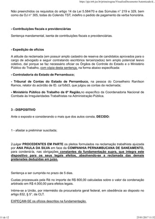 Não preenchidos os requisitos do artigo 14 da Lei 5.584/70 e das Súmulas n° 219 e 329, bem
como da OJ n° 305, todas do Colendo TST, indefiro o pedido de pagamento da verba honorária.
- Contribuições fiscais e previdenciárias
Sentença mandamental, isenta de contribuições fiscais e previdenciárias.
- Expedição de ofícios
A atitude da reclamada (em possuir amplo cadastro de reserva de candidatos aprovados para o
cargo de advogado e seguir contratando escritórios terceirizados) tem amplo potencial lesivo
coletivo, daí porque se faz necessário oficiar os Órgãos de Controle do Estado e o Ministério
Público do Trabalho, com cópia desta sentença, na forma abaixo especificada:
- Controladoria do Estado de Pernambuco;
- Tribunal de Contas do Estado de Pernambuco, na pessoa do Conselheiro Ranílson
Ramos, relator do acórdão de ID. ca1b8d3, que julgou as contas da reclamada;
- Ministério Público do Trabalho da 6ª Região,no específico da Coordenadoria Nacional de
Combate às Irregularidades Trabalhistas na Administração Pública.
3 - DISPOSITIVO
Ante o exposto e considerando o mais que dos autos consta, DECIDO:
1 - afastar a preliminar suscitada;
2-julgar PROCEDENTES EM PARTE os pleitos formulados na reclamação trabalhista ajuizada
por ANA PAULA DA SILVA em face da COMPANHIA PERNAMBUCANA DE SANEAMENTO,
para condená-la, nas obrigações constantes da fundamentação supra, que integra este
dispositivo para os seus legais efeitos, absolvendo-se a reclamada das demais
pretensões deduzidas em juízo.
Sentença a ser cumprida no prazo de 5 dias.
Custas processuais pela Ré no importe de R$ 800,00 calculadas sobre o valor da condenação
arbitrado em R$ 4.000,00 para efeitos legais.
Intime-se a União, por intermédio da procuradoria geral federal, em obediência ao disposto no
artigo 832, § 5°, da CLT.
EXPEÇAM-SE os ofícios descritos na fundamentação.
https://pje.trt6.jus.br/primeirograu/VisualizaDocumento/Autenticado/d...
11 de 12 25/01/2017 11:52
 