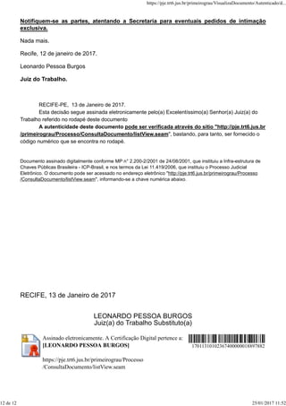 Notifiquem-se as partes, atentando a Secretaria para eventuais pedidos de intimação
exclusiva.
Nada mais.
Recife, 12 de janeiro de 2017.
Leonardo Pessoa Burgos
Juiz do Trabalho.
RECIFE-PE, 13 de Janeiro de 2017.
Esta decisão segue assinada eletronicamente pelo(a) Excelentíssimo(a) Senhor(a) Juiz(a) do
Trabalho referido no rodapé deste documento
A autenticidade deste documento pode ser verificada através do sítio "http://pje.trt6.jus.br
/primeirograu/Processo/ConsultaDocumento/listView.seam", bastando, para tanto, ser fornecido o
código numérico que se encontra no rodapé.
Documento assinado digitalmente conforme MP n° 2.200-2/2001 de 24/08/2001, que instituiu a Infra-estrutura de
Chaves Públicas Brasileira - ICP-Brasil, e nos termos da Lei 11.419/2006, que instituiu o Processo Judicial
Eletrônico. O documento pode ser acessado no endereço eletrônico "http://pje.trt6.jus.br/primeirograu/Processo
/ConsultaDocumento/listView.seam", informando-se a chave numérica abaixo.
RECIFE, 13 de Janeiro de 2017
LEONARDO PESSOA BURGOS
Juiz(a) do Trabalho Substituto(a)
Assinado eletronicamente. A Certificação Digital pertence a:
[LEONARDO PESSOA BURGOS]
https://pje.trt6.jus.br/primeirograu/Processo
/ConsultaDocumento/listView.seam
17011310102367400000018897882
https://pje.trt6.jus.br/primeirograu/VisualizaDocumento/Autenticado/d...
12 de 12 25/01/2017 11:52
 