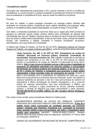 - Competência material
Consoante vem reiteradamente proclamando o STJ, quando chamado a dirimir os conflitos de
competência, é a causa de pedir e o pedido constantes na exordial que fornecem os elementos
para se estabelecer a competência do juízo, seja em razão da matéria ou da pessoa.
Pois bem.
No caso em análise, a autora persegue nomeação em emprego público ofertado pela
reclamada via concurso público, revelando-se típica matéria trabalhista pré-contratual, afeta,
portanto, à competência desta Justiça Especializada, na dicção do artigo 114 da CF/88.
Com efeito, a reclamada (sociedade de economia mista que é, regida pelo direito privado) se
equipara ao particular quando realiza certame público para contratação de pessoal pela
Consolidação das Leis do Trabalho. Qualquer dano ou ameaça de dano na fase pré-contratual
deve ser posta à análise desta Especializada. O fato de não existir, ainda, contrato de trabalho
firmado, não transforma a relação "candidato X empresa contratante" em jurídico-
administrativa, como quer fazer crer a reclamada.
A matéria aqui tratada já recebeu, ao final do ano de 2016, tratamento uniforme do Tribunal
Superior do Trabalho, em julgado proferido pela SBDI-II, conforme precedente abaixo elencado:
"Ação rescisória. Art. 485, II, do CPC de 1973. Competência da Justiça do
Trabalho. Aprovação em concurso público. Preterição. Contratação de
terceirizados. Fase pré-contratual. Art. 114, I, da CF. A pretensão de rescisão de
julgados com fundamento no art. 485, II, do CPC de 1973 apenas se viabiliza
quando a incompetência da Justiça do Trabalho é evidenciada de forma fácil e
objetiva. Não é o que ocorre na hipótese em que a lide envolve a legalidade da
preterição de advogados aprovados em concurso público e concomitante
terceirização de serviços jurídicos por empresa pública. À luz do art. 114, I,
da CF, a Justiça do Trabalho é competente para processar e julgar pleitos
relacionados a fatos ocorridos antes do nascimento do vínculo, durante ou
após a sua cessação, pois a competência se estabelece em razão de o pacto
laboral ser causa próxima ou remota do dissenso instaurado. Assim, não afastam a
natureza trabalhista da demanda o fato de a fase pré-contratual do certame ser
antecedente à efetiva formalização da relação empregatícia e de o concurso
público ter natureza administrativa. Sob esse entendimento, a SBDI-II, por
unanimidade, conheceu e negou provimento ao recurso ordinário, mantendo,
portanto, a decisão do Regional que julgou improcedente o pleito rescisório.
TST-RO-206-59.2013.5.10.0000, SBDI-II, rel. Min. Douglas Alencar Rodrigues,
30.8.2016"
Cito, ainda e como remate, outros precedentes idênticos à matéria posta:
INCOMPETÊNCIA MATERIAL DA JUSTIÇA DO TRABALHO. CANDIDATO
APROVADO EM CONCURSO PÚBLICO. FASE PRÉ-CONTRATUAL. O fato de o
pedido versar sobre convocação de candidato aprovado em concurso
público, realizado pela Petrobras Transporte S.A., sociedade de economia
mista, questão relativa à fase pré-contratual, não retira a competência desta
Justiça para examiná-lo. (Ag-AIRR - 162000-49.2009.5.19.0010 , Relatora
Ministra: Maria de Assis Calsing, Data de Julgamento: 20/02/2013, 4ª Turma, Data
de Publicação: 22/02/2013)
AGRAVO DE INSTRUMENTO EM RECURSO DE REVISTA. COMPETÊNCIA DA
https://pje.trt6.jus.br/primeirograu/VisualizaDocumento/Autenticado/d...
2 de 12 25/01/2017 11:52
 