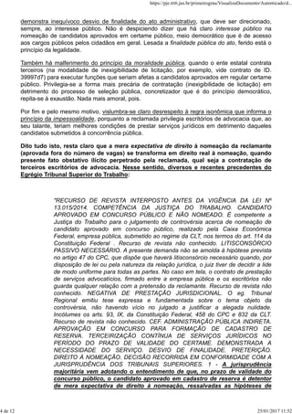 demonstra inequívoco desvio de finalidade do ato administrativo, que deve ser direcionado,
sempre, ao interesse público. Não é despiciendo dizer que há claro interesse público na
nomeação de candidatos aprovados em certame público, meio democrático que é de acesso
aos cargos públicos pelos cidadãos em geral. Lesada a finalidade pública do ato, ferido está o
princípio da legalidade.
Também há malferimento do princípio da moralidade pública, quando o ente estatal contrata
terceiros (na modalidade de inexigibilidade de licitação, por exemplo, vide contrato de ID.
39997d7) para executar funções que seriam afetas a candidatos aprovados em regular certame
público. Privilegia-se a forma mais precária de contratação (inexigibilidade de licitação) em
detrimento do processo de seleção pública, concretizador que é do princípio democrático,
repita-se à exaustão. Nada mais amoral, pois.
Por fim e pelo mesmo motivo, vislumbra-se claro desrespeito à regra isonômica que informa o
princípio da impessoalidade, porquanto a reclamada privilegia escritórios de advocacia que, ao
seu talante, teriam melhores condições de prestar serviços jurídicos em detrimento daqueles
candidatos submetidos à concorrência pública.
Dito tudo isto, resta claro que a mera expectativa de direito à nomeação da reclamante
(aprovada fora do número de vagas) se transforma em direito real à nomeação, quando
presente fato obstativo ilícito perpetrado pela reclamada, qual seja a contratação de
terceiros escritórios de advocacia. Nesse sentido, diversos e recentes precedentes do
Egrégio Tribunal Superior do Trabalho:
"RECURSO DE REVISTA INTERPOSTO ANTES DA VIGÊNCIA DA LEI Nº
13.015/2014. COMPETÊNCIA DA JUSTIÇA DO TRABALHO. CANDIDATO
APROVADO EM CONCURSO PÚBLICO E NÃO NOMEADO. É competente a
Justiça do Trabalho para o julgamento de controvérsia acerca de nomeação de
candidato aprovado em concurso público, realizado pela Caixa Econômica
Federal, empresa pública, submetido ao regime da CLT, nos termos do art. 114 da
Constituição Federal . Recurso de revista não conhecido. LITISCONSÓRCIO
PASSIVO NECESSÁRIO. A presente demanda não se amolda à hipótese prevista
no artigo 47 do CPC, que dispõe que haverá litisconsórcio necessário quando, por
disposição de lei ou pela natureza da relação jurídica, o juiz tiver de decidir a lide
de modo uniforme para todas as partes. No caso em tela, o contrato de prestação
de serviços advocatícios, firmado entre a empresa pública e os escritórios não
guarda qualquer relação com a pretensão da reclamante. Recurso de revista não
conhecido. NEGATIVA DE PRESTAÇÃO JURISDICIONAL. O eg. Tribunal
Regional emitiu tese expressa e fundamentada sobre o tema objeto da
controvérsia, não havendo vício no julgado a justificar a alegada nulidade.
Incólumes os arts. 93, IX, da Constituição Federal, 458 do CPC e 832 da CLT.
Recurso de revista não conhecido. CEF. ADMINISTRAÇÃO PÚBLICA INDIRETA.
APROVAÇÃO EM CONCURSO PARA FORMAÇÃO DE CADASTRO DE
RESERVA. TERCEIRIZAÇÃO CONTÍNUA DE SERVIÇOS JURÍDICOS NO
PERÍODO DO PRAZO DE VALIDADE DO CERTAME. DEMONSTRADA A
NECESSIDADE DO SERVIÇO. DESVIO DE FINALIDADE. PRETERIÇÃO.
DIREITO À NOMEAÇÃO. DECISÃO RECORRIDA EM CONFORMIDADE COM A
JURISPRUDÊNCIA DOS TRIBUNAIS SUPERIORES. 1 - A jurisprudência
majoritária vem adotando o entendimento de que, no prazo de validade do
concurso público, o candidato aprovado em cadastro de reserva é detentor
de mera expectativa de direito à nomeação, ressalvadas as hipóteses de
https://pje.trt6.jus.br/primeirograu/VisualizaDocumento/Autenticado/d...
4 de 12 25/01/2017 11:52
 
