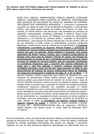Há, inclusive, Ação Civil Pública julgada pelo Tribunal Superior do Trabalho no ano de
2012, sobre o mesmo tema. Transcrevo sua ementa:
AÇÃO CIVIL PÚBLICA. ADMINISTRAÇÃO PÚBLICA INDIRETA. CONCURSO
PÚBLICO. APROVAÇÃO PARA CADASTRO DE RESERVA. TERCEIRIZAÇÃO
DOS SERVIÇOS NO DECORRER DO PRAZO DE VALIDADE DO CERTAME.
PRETERIÇÃO DOS CANDIDATOS APROVADOS. 1. Consoante o mandamento
insculpido na cabeça do artigo 37 da Constituição da República, a Administração
Pública, tanto direta quanto indireta, de qualquer dos Poderes da União, dos
Estados, do Distrito Federal e dos Municípios, está submetida aos princípios da
legalidade, impessoalidade, moralidade, publicidade e eficiência. Desse modo,
constatada a existência de desvio de finalidade na conduta do administrador,
afastando-se o ato praticado do interesse público - norteador do desempenho
administrativo -, para alcançar fim diverso daquele que a lei lhe permitiu, deve tal
ato ser submetido à revisão judicial ou administrativa, porquanto configurada
ilegalidade, constituindo-se causa de nulidade do ato administrativo. 2. Conforme
entendimento consolidado no Supremo Tribunal Federal, a aprovação de
candidato em concurso público realizado para preenchimento de cadastro de
reserva não gera, em princípio, direito subjetivo à nomeação, mas apenas
expectativa de direito. Tem-se, contudo, que a moderna jurisprudência da
Excelsa Corte, bem como do Superior Tribunal de Justiça, tem firmado seu
posicionamento no sentido de que a contratação precária de pessoal, dentro
do prazo de validade do concurso público, seja por comissão, terceirização
ou contratação temporária, para o exercício das mesmas atribuições do
cargo para o qual fora realizado o certame, configura preterição dos
candidatos aprovados, ainda que fora das vagas previstas no edital ou para
preenchimento de cadastro de reserva, evidenciando desvio de finalidade,
em inequívoca transgressão à exigência do artigo 37, II, da Lei Maior. 3. Na
presente hipótese, resultou comprovado que o Banco da Amazônia S.A., ente
integrante da Administração Pública indireta estadual, após a realização de
concurso público para preenchimento de cadastro de reserva para o cargo de
Técnico Científico em Direito e dentro do prazo de validade do certame, contratou
pessoas físicas e jurídicas para a prestação de serviços de assistência judiciária,
configurando inequívoca preterição dos candidatos aprovados no referido
concurso. Constatando-se que o ente público terceirizou os serviços para os quais
houve realização de concurso público para preenchimento de cadastro de reserva ,
dentro do prazo de validade do certame, resulta configurado o desvio de finalidade
do ato administrativo e a expectativa de direito convola-se em direito subjetivo à
nomeação, visto que demonstrada a necessidade premente de provimento do
cargo descrito no edital. 4. Precedentes do Supremo Tribunal Federal e
Superior Tribunal de Justiça. 5. Recurso de revista conhecido e provido.
Processo: RR - 99300-83.2008.5.08.0008 Data de Julgamento: 18/12/2012,
Relator Ministro: Lelio Bentes Corrêa, 1ª Turma, Data de Publicação: DEJT
21/12/2012."
Deve ser esclarecido, ainda, que esta decisão não está a declarar a ilicitude da terceirização de
serviços de advocacia em todo e qualquer caso. Não estou a dizer que estaria a reclamada
impedida de contratar advogados terceirizados para atender, por exemplo, a casuísticas
especiais, em que se exija profissional altamente especializado em determinado ramo do
https://pje.trt6.jus.br/primeirograu/VisualizaDocumento/Autenticado/d...
6 de 12 25/01/2017 11:52
 