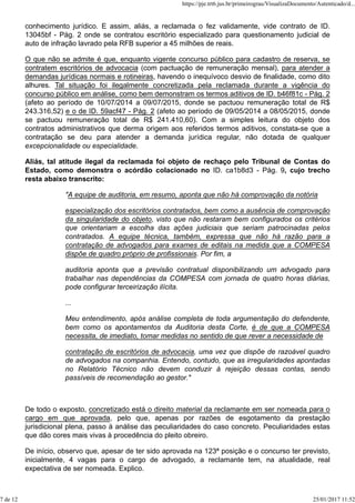 conhecimento jurídico. E assim, aliás, a reclamada o fez validamente, vide contrato de ID.
13045bf - Pág. 2 onde se contratou escritório especializado para questionamento judicial de
auto de infração lavrado pela RFB superior a 45 milhões de reais.
O que não se admite é que, enquanto vigente concurso público para cadastro de reserva, se
contratem escritórios de advocacia (com pactuação de remuneração mensal), para atender a
demandas jurídicas normais e rotineiras, havendo o inequívoco desvio de finalidade, como dito
alhures. Tal situação foi ilegalmente concretizada pela reclamada durante a vigência do
concurso público em análise, como bem demonstram os termos aditivos de ID. b46f81c - Pág. 2
(afeto ao período de 10/07/2014 a 09/07/2015, donde se pactuou remuneração total de R$
243.316,52) e o de ID. 59acf47 - Pág. 2 (afeto ao período de 09/05/2014 a 08/05/2015, donde
se pactuou remuneração total de R$ 241.410,60). Com a simples leitura do objeto dos
contratos administrativos que derma origem aos referidos termos aditivos, constata-se que a
contratação se deu para atender a demanda jurídica regular, não dotada de qualquer
excepcionalidade ou especialidade.
Aliás, tal atitude ilegal da reclamada foi objeto de rechaço pelo Tribunal de Contas do
Estado, como demonstra o acórdão colacionado no ID. ca1b8d3 - Pág. 9, cujo trecho
resta abaixo transcrito:
"A equipe de auditoria, em resumo, aponta que não há comprovação da notória
especialização dos escritórios contratados, bem como a ausência de comprovação
da singularidade do objeto, visto que não restaram bem configurados os critérios
que orientariam a escolha das ações judiciais que seriam patrocinadas pelos
contratados. A equipe técnica, também, expressa que não há razão para a
contratação de advogados para exames de editais na medida que a COMPESA
dispõe de quadro próprio de profissionais. Por fim, a
auditoria aponta que a previsão contratual disponibilizando um advogado para
trabalhar nas dependências da COMPESA com jornada de quatro horas diárias,
pode configurar terceirização ilícita.
...
Meu entendimento, após análise completa de toda argumentação do defendente,
bem como os apontamentos da Auditoria desta Corte, é de que a COMPESA
necessita, de imediato, tomar medidas no sentido de que rever a necessidade de
contratação de escritórios de advocacia, uma vez que dispõe de razoável quadro
de advogados na companhia. Entendo, contudo, que as irregularidades apontadas
no Relatório Técnico não devem conduzir à rejeição dessas contas, sendo
passíveis de recomendação ao gestor."
De todo o exposto, concretizado está o direito material da reclamante em ser nomeada para o
cargo em que aprovada, pelo que, apenas por razões de esgotamento da prestação
jurisdicional plena, passo à análise das peculiaridades do caso concreto. Peculiaridades estas
que dão cores mais vivas à procedência do pleito obreiro.
De início, observo que, apesar de ter sido aprovada na 123ª posição e o concurso ter previsto,
inicialmente, 4 vagas para o cargo de advogado, a reclamante tem, na atualidade, real
expectativa de ser nomeada. Explico.
https://pje.trt6.jus.br/primeirograu/VisualizaDocumento/Autenticado/d...
7 de 12 25/01/2017 11:52
 