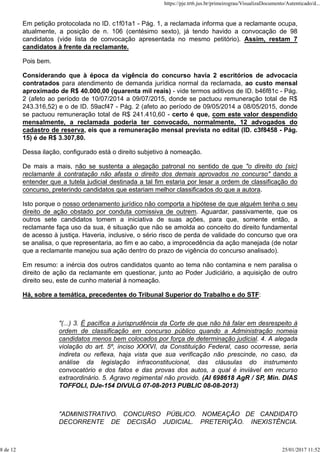 Em petição protocolada no ID. c1f01a1 - Pág. 1, a reclamada informa que a reclamante ocupa,
atualmente, a posição de n. 106 (centésimo sexto), já tendo havido a convocação de 98
candidatos (vide lista de convocação apresentada no mesmo petitório). Assim, restam 7
candidatos à frente da reclamante.
Pois bem.
Considerando que à época da vigência do concurso havia 2 escritórios de advocacia
contratados para atendimento de demanda jurídica normal da reclamada, ao custo mensal
aproximado de R$ 40.000,00 (quarenta mil reais) - vide termos aditivos de ID. b46f81c - Pág.
2 (afeto ao período de 10/07/2014 a 09/07/2015, donde se pactuou remuneração total de R$
243.316,52) e o de ID. 59acf47 - Pág. 2 (afeto ao período de 09/05/2014 a 08/05/2015, donde
se pactuou remuneração total de R$ 241.410,60 - certo é que, com este valor despendido
mensalmente, a reclamada poderia ter convocado, normalmente, 12 advogados do
cadastro de reserva, eis que a remuneração mensal prevista no edital (ID. c3f8458 - Pág.
15) é de R$ 3.307,80.
Dessa ilação, configurado está o direito subjetivo à nomeação.
De mais a mais, não se sustenta a alegação patronal no sentido de que "o direito do (sic)
reclamante à contratação não afasta o direito dos demais aprovados no concurso" dando a
entender que a tutela judicial destinada a tal fim estaria por lesar a ordem de classificação do
concurso, preterindo candidatos que estariam melhor classificados do que a autora.
Isto porque o nosso ordenamento jurídico não comporta a hipótese de que alguém tenha o seu
direito de ação obstado por conduta comissiva de outrem. Aguardar, passivamente, que os
outros sete candidatos tomem a iniciativa de suas ações, para que, somente então, a
reclamante faça uso da sua, é situação que não se amolda ao conceito do direito fundamental
de acesso à justiça. Haveria, inclusive, o sério risco de perda de validade do concurso que ora
se analisa, o que representaria, ao fim e ao cabo, a improcedência da ação manejada (de notar
que a reclamante manejou sua ação dentro do prazo de vigência do concurso analisado).
Em resumo: a inércia dos outros candidatos quanto ao tema não contamina e nem paralisa o
direito de ação da reclamante em questionar, junto ao Poder Judiciário, a aquisição de outro
direito seu, este de cunho material à nomeação.
Há, sobre a temática, precedentes do Tribunal Superior do Trabalho e do STF:
"(...) 3. É pacífica a jurisprudência da Corte de que não há falar em desrespeito à
ordem de classificação em concurso público quando a Administração nomeia
candidatos menos bem colocados por força de determinação judicial. 4. A alegada
violação do art. 5º, inciso XXXVI, da Constituição Federal, caso ocorresse, seria
indireta ou reflexa, haja vista que sua verificação não prescinde, no caso, da
análise da legislação infraconstitucional, das cláusulas do instrumento
convocatório e dos fatos e das provas dos autos, a qual é inviável em recurso
extraordinário. 5. Agravo regimental não provido. (AI 698618 AgR / SP, Min. DIAS
TOFFOLI, DJe-154 DIVULG 07-08-2013 PUBLIC 08-08-2013)
"ADMINISTRATIVO. CONCURSO PÚBLICO. NOMEAÇÃO DE CANDIDATO
DECORRENTE DE DECISÃO JUDICIAL. PRETERIÇÃO. INEXISTÊNCIA.
https://pje.trt6.jus.br/primeirograu/VisualizaDocumento/Autenticado/d...
8 de 12 25/01/2017 11:52
 