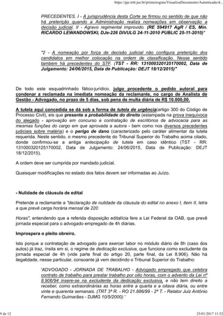 PRECEDENTES. I - A jurisprudência desta Corte se firmou no sentido de que não
há preterição quando a Administração realiza nomeações em observação a
decisão judicial. II - Agravo regimental improvido. (RE 594917 AgR / ES, Min.
RICARDO LEWANDOWSKI, DJe-226 DIVULG 24-11-2010 PUBLIC 25-11-2010)"
"2 - A nomeação por força de decisão judicial não configura preterição dos
candidatos em melhor colocação na ordem de classificação. Nesse sentido
também há precedentes do STF. (TST - RR: 131000320125170002, Data de
Julgamento: 24/06/2015, Data de Publicação: DEJT 18/12/2015)"
De todo este esquadrinhado fático-jurídico, julgo procedente o pedido autoral para
condenar a reclamada na imediata nomeação da reclamante, no cargo de Analista de
Gestão - Advogado, no prazo de 5 dias, sob pena de multa diária de R$ 10.000,00.
A tutela aqui concedida se dá sob a forma de tutela de urgência(artigo 300 do Código de
Processo Civil), eis que presente a probabilidade do direito (estampada na prova inequívoca
do alegado - aprovação em concurso e contratação de escritórios de advocacia para as
mesmas funções do cargo em que aprovada a autora - bem como nos diversos precedentes
judiciais sobre matéria) e o perigo de dano (caracterizado pelo caráter alimentar da tutela
requerida. Neste sentido, o mesmo precedente do Tribunal Superior do Trabalho acima citado,
donde confirmou-se a antiga antecipação de tutela em caso idêntico (TST - RR:
131000320125170002, Data de Julgamento: 24/06/2015, Data de Publicação: DEJT
18/12/2015).
A ordem deve ser cumprida por mandado judicial.
Quaisquer modificações no estado dos fatos devem ser informadas ao Juízo.
- Nulidade de cláusula de edital
Pretende a reclamante a "declaração de nulidade da cláusula do edital no anexo I, item II, letra
a que prevê carga horária mensal de 220
Horas", entendendo que a referida disposição editalícia fere a Lei Federal da OAB, que prevê
jornada especial para o advogado empregado de 4h diárias.
Improspera o pleito obreiro.
Isto porque a contratação de advogado para exercer labor no módulo diário de 8h (caso dos
autos) já traz, ínsita em si, o regime de dedicação exclusiva, que funciona como excludente da
jornada especial de 4h (vide parte final do artigo 20, parte final, da Lei 8.906). Não há
ilegalidade, nesse particular, consoante já vem decidindo o Tribunal Superior do Trabalho:
'ADVOGADO - JORNADA DE TRABALHO - Advogado empregado que celebra
contrato de trabalho para prestar trabalho por oito horas, com o advento da Lei nº
8.906/94 insere-se na excludente da dedicação exclusiva, e não tem direito a
receber, como extraordinárias as horas entre a quarta e a oitava diária, ou entre
vinte e quarenta semanais. (TRT 3ª R. - RO 21.886/99 - 2ª T. - Relator Juiz Antônio
Fernando Guimarães - DJMG 10/5/2000).'
https://pje.trt6.jus.br/primeirograu/VisualizaDocumento/Autenticado/d...
9 de 12 25/01/2017 11:52
 