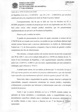 PODER JUDICIÁRIO
JUSTIÇA FEDERAL
SEÇÃO JUDICIÁRIA DE RONDÔNIA
2 VARA FEDERAL
F.-_)F,11A65)
da%
Autos de n. 5519-19.2014.4.01.4100
de República (Leis de n. 12.249/2010 - arts. 85 a 101 - 12.800/2013), por envolver
matéria privativa da competência do chefe do Poder Executivo federal.
Consequentemente, não há que se falar em vício de iniciativa na EC n.
60/2009, porquanto a emenda foi proposta por um de seus legitimados (art. 60, I, CF),
bem como versou sobre situação jurídica transitória, que foi posteriormente
regulamentada por ato privativo do Presidente da República.
Passa-se, pois, à análise do mérito.
O pedido de processamento do termo de opção consoante os termos da Lei
9.784/99 há de ser tomado com ressalvas, na medida em que semelhante diploma legal
assenta normas básicas para o processo administrativo no âmbito da Administração
Federal (art. 1.°), de forma genérica, conquanto o faça no intuito de garantir o melhor
cumprimento dos fins da Administração.
Não obstante, a situação jurídica sub examine decorre de previsão excepcional
(art. 89 do ADCT, com a nova redação dada pela Ec n. 60/09) aos ditames do art. 37,
inciso II da Constituição da República, e tem regulamentação específica conferida
pelas Leis 12.249/10 e 12.800/13, por seu turno, regulamentadas por atos normativos
infralegais, qual o Decreto n. 7514/11.
A própria parte autora, em sua réplica, já destaca que "A conclusão é de que a
LPA seja norma genérica em matéria de processo administrativo e que não havendo
regra específica seja imediatamente aplicável, inclusive quanto a prazos" (fl. 134).
Desta feita, dada a singularidade da questão, cumpre observar o princípio da
especialidade, enquanto metanorma estruturante do sistema jurídico, respeitados,
evidentemente, os princípios que informam a Administração, entre eles, o da duração
razoável do processo.
Assim é que os prazos definidos na Lei n. 9.784/99 somente podem ser
aplicados de forma subsidiária, e considerando, ainda, a compatibilidade com os
procedimentos específicos editados para a tramitação dos processos admini
em testilha. Quanto a estes, veja-se o disposto no art. 5° do Decreto
supracitado:
3
tr
1
ork.:,,
 