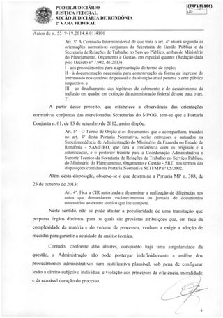 PODER JUDICIÁRIO
JUSTIÇA FEDERAL
SEÇÃO JUDICIÁRIA DE RONDÔNIA
2' VARA FEDERAL
CTRF1TI.166)
Autos de n. 5519-19.2014.4.01.4100
Art. 5° A Comissão Interministerial de que trata o art. 4° atuará segundo as
orientações normativas conjuntas da Secretaria de Gestão Pública e da
Secretaria de Relações de Trabalho no Serviço Público, ambas do Ministério
do Planejamento, Orçamento e Gestão, em especial quanto: (Redação dada
pelo Decreto n° 7.942, de 2013)
I - aos procedimentos para a apresentação do termo de opção;
II - à documentação necessária para comprovação da forma de ingresso do
interessado nos quadros de pessoal e da situação atual perante o ente público
respectivo; e
III - ao detalhamento das hipóteses de cabimento e de descabimento da
inclusão em quadro em extinção da administração federal de que trata o art.
2°
A partir desse preceito, que estabelece a observância das orientações
normativas conjuntas das mencionadas Secretarias do MPOG, tem-se que a Portaria
Conjunta n. 01, de 13 de setembro de 2012, assim dispõe:
Art. 5° - O Termo de Opção e os documentos que o acompanham, tratados
no art. 4° desta Portaria Normativa, serão entregues e autuados na
Superintendência de Administração do Ministério da Fazenda no Estado de
Rondônia - SAMF/RO, que fará a conferência com os originais e a
autenticação, e o posterior trâmite para a Coordenação Administrativa e
Suporte Técnico da Secretaria de Relações de Trabalho no Serviço Público,
do Ministério do Planejamento, Orçamento e Gestão - SRT, nos termos das
disposições contidas na Portaria Normativa SLTI/MP n° 05/2002.
Além desta disposição, observe-se o que determina a Portaria MP n. 388, de
23 de outubro de 2013:
Art. 4°. Fica a CIR autorizada a determinar a realização de diligências nos
autos que demandarem esclarecimentos ou juntada de documentos
necessários ao exame técnico que lhe compete.
Neste sentido, não se pode afastar a peculiaridade de uma tramitação que
perpassa órgãos distintos, para os quais são previstas atribuições que, em face da
complexidade da matéria e do volume de processos, venham a exigir a adoção de
medidas para garantir a acuidade da análise técnica.
Contudo, conforme dito alhures, conquanto haja uma singularidade da
questão, a Administração não pode postergar indefinidamente a análise dos
procedimentos administrativos sem justificativa plausível, sob pena de configurar
lesão a direito subjetivo individual e violação aos princípios da eficiência, moralidade
e da razoável duração do processo.
4
à".
 
