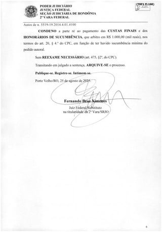 PODER JUDICIÁRIO
JUSTIÇA FEDERAL
SEÇÃO JUDICIÁRIA DE RONDÔNIA
2' VARA FEDERAL
ÍCT,RF1
ri. i:r5
Autos de n. 5519-19.2014.4.01.4100
CONDENO a parte ré ao pagamento das CUSTAS FINAIS e dos
HONORÁRIOS DE SUCUMBÊNCIA, que arbitro em R$ 1.000,00 (mil reais), nos
termos do art. 20, § 4.° do CPC, em função de ter havido sucumbência mínima do
pedido autoral.
Sem REEXAME NECESSÁRIO (art. 475, §2°, do CPC).
Transitando em julgado a sentença, ARQUIVE-SE o processo.
Publique-se. Registre-se. Intimem-se.
Porto Velho/RO, 25 gosto devir.
4111.,
A.dfs4 Alik
1.04
Fernand
Juiz Fédera u;stituto
na titularida' d. Vara/SRJO
/
2a
6
FI.168)
sIr
 