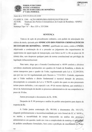 (TRF1 FI.163)
1 I
PODER JUDICIÁRIO
JUSTIÇA FEDERAL
SEÇÃO JUDICIÁRIA DE RONDÔNIA
2' VARA FEDERAL
Autos de n. 5519-19.2014.4.01.4100
CLASSE N. 1300 - AÇÃO ORDINÁRIA/SERVIÇOS PÚBLICOS
AUTOR: Sindicato dos Peritos Criminalísticos do Estado de Rondônia - SINPEC
RÉ: União
Sentença Tipo "A" - Res. CJF n. 535/2006
SENTENÇA
Trata-se de ação de procedimento ordinário, com pedido de antecipação dos
efeitos da tutela, ajuizada pelo SINDICATO DOS PERITOS CRIMINALISTICOS
DO ESTADO DE RONDÔNIA - SINPEC, qualificado nos autos, contra a UNIÃO,
objetivando a condenação da ré a proceder ao julgamento dos requerimentos de
opção/termo de opção/opção de transposição, com fulcro na EC n. 60, no prazo de 30
(trinta) dias, sem desprezar qualquer parte da norma constitucional em privilégio da
legislação infraconstitucional.
Para tanto, alega que a Emenda Constitucional n. 60/09 conferiu a diversos
servidores atualmente pertencentes aos quadros do Estado de Rondônia, o direito de
serem transpostos para o quadro da União, regulamentado pela Lei n. 12.249/2010,
que por sua vez foi regulamentada pelo Decreto n. 7.514/2011. Contudo, argumenta
que a União malferiu o direito fundamental à razoável duração do processo,
descumprindo os comandos da Lei n. 9.784/99, a partir dos quais os atos processuais
teriam prazos definidos, e em especial o art. 49 do mesmo diploma, que estabelece o
dever da Administração de decidir os processos administrativos de sua competência no
prazo de 30 dias.
Juntou procuração e documentos de fls. 18/86.
Despacho de fl. 89 postergou a análise do pedido antecipatório para depois da
resposta da Ré.
A União juntou contestação (fls. 90/100) e documentos (fls. 101/127),
alegando preliminarmente a inconstitucionalidade por vício formal da EC n.° 60/09 e,
no mérito, a razoabilidade do tempo transcorrido na análise
administrativos em questão, tendo em vista a complexidade da matéria
de pedidos semelhantes formulados, bem como a proibição de inter
dos proces
ia do er
cags
1
a
os
 