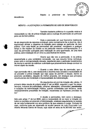 Rejeito a preliminar de "prescrição"
decadência.
MÉRITO — A LICITAÇÃO E A PERMISSÃO DE USO DE BEM PÚBLICO
Também bastante polêmica é a questão relativa à
necessidade ou não de prévia licitação para a outorga de permissão ao particular
para uso de bem público.
Vista a permissão em sua fisionomia tradicional,
de ato desprovido de natureza contratual, como normalmente faz a doutrina, não é
equivocado afirmar a dispensa de licitação para outorga ao particular de bem
público. Com esta feição as permissões são precárias, revogáveis a qualquer
tempo e não impõem ao Estado ou ao particular maiores contraprestações. E o
caso da permissão outorgada para realização de uma quermesse, de uma feira
pública, para instalação de um circo ou para festival de música.
Ocorre que não raro a permissão, é na prática,
assemelhada a uma verdadeira concessão, vez que assume forma contratual,
prazo certo e contraprestação elevada, importando para o particular investimentos
de monta no sentido de viabilizar a atividade que possivelmente deseja concluir no
imóvel objeto da cessão.
. Quanto a este último tipo de permissão, que a
rigor permissão não é, vem destacando a doutrina mais avisada a necessidade de
se proceder à prévia licitação que seja capaz de permitir a eleição, dentre os
possíveis candidatos, daquele de melhor proposta, em obséquio aos princípios
constitucionais da moralidade e impessoalidade da Administração.
Os argumentos em prol da licitação são válidos. O
primeiro deles resulta do próprio artigo 2° da Lei 8666, segundo o qual "As obras,
serviços, inclusive de publicidade, compras, alienações, concessões, permissões
e locações da Administração Pública, quando contratadas com terceiros, serão
necessariamente precedidas de licitação, ressalvadas as hipóteses previstas na
Lei."
A alusão a permissões, bem como o destaque,
feito pelo artigo 10 da Lei 8666, para a necessidade de se impor a licitação em
todos os contratos envolvendo a Administração, sinalizam seguramente no sentido
de ser esta fundamental nos atos jurídicos de que estamos a cuidar. Contudo há
mais, conforme pode ser observado do erudito parecer do culto Procurador Luiz
Alberto Miranda Garcia de Souza, cuja cópia se acha às fls.3671392 dos autos.
9
 