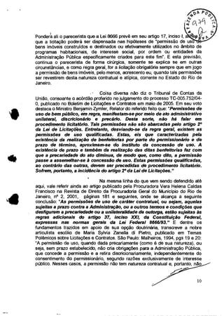 )
Pondera ali o parecerista que a Lei 8666 prevê em seu artigo 17, inciso I, a
que a licitação poderá ser dispensada nas hipóteses de "permissão de uso
bens imóveis construídos e destinados ou efetivamente utilizados no âmbito de
programas habitacionais, de interesse social, por ordem ou entidades da
Administração Pública especificamente criados para este fim". E esta previsão,
continua o parecerista de forma cirúrgica, somente se explica se em outras
circunstâncias, e como regra geral, for a licitação obrigatória sempre que em jogo
a permissão de bens imóveis, pelo menos, acrescento eu, quando tais permissões
ser revestirem desta natureza contratual e atípica, corrente no Estado do Rio de
Janeiro.
Coisa diversa não diz o Tribunal de Contas da
União, consoante o acórdão proferido no julgamento do processo TC-005.752/04-
0, publicado no Boletim de Licitações e Contratos em maio de 2005. Em seu voto
destaca o Ministro Benjamin Zymler, Relator do referido feito que: "Permissões de
uso de bem público, em regra, manifestam-se por meio de ato administrativo
unilateral, discricionário e precário. Desta sorte, não há falar em
procedimento licitatõrio. Tais permissões não são abarcadas pelo artigo 2°
da Lei de Licitaçõès. Entretanto, desviando-se da regra geral, existem as
permissões de uso qualificadas. Estas, eis que caracterizadas pela
existência da realização de benfeitorias por parte do permissionário e de
prazo de término, aproximam-se do instituto da concessão de uso. A
existência de prazo e também da realização das ditas benfeitorias faz com
que a precariedade do ato diminua, de modo que, como dito, a permissão
passe a assemelhar-se à concessão de uso. Estas permissões qualificadas,
ao contrário das outras, devem ser precedidas de procedimento licitatório.
Sofrem, portanto, a incidência do artigo 2° da Lei de Licitações."
Na mesma linha do que vem sendo defendido até
aqui, vale referir ainda ao artigo publicado pela Procuradora Vera Helena Caldas
Francisco na Revista de Direito da Procuradoria Geral do Município do Rio de
Janeiro, n° 2, 2001, páginas 181 e seguintes, onde se alcança a seguinte
conclusão: "As permissões de uso de caráter contratual, ou sejam, aquelas
sujeitas a prazo contra a Administração, ou a outros termos e condições que
desfigurem a precariedade ou a unilateralidade da outorga, estão sujeitas às
regras adicionais do artigo 37, inciso XXI, da Constituição Federal,
expressas nas normas gerais da Lei Federal 8666/93." E dentre os
fundamentos trazidos em apoio de sua opção doutrinária, transcreve a nobre
articulista escólio de Maria Sylvia Zanella di Pietro, publicado em Temas
Polêmicos sobre Licitações e Contratos. São Paulo: Malheiros, 1994, pgs 19 e 20:
"A permissão de uso, quando dada precariamente (como é de sua natureza), ou
seja, sem prazo estabelecido, não cria obrigações para a Administração Pública,
que concede a permissão e a retira disaic.ionariamente, independentemente do
consentimento do permissionário, segundo razões exclusivamente de interesse
público. Nesses casos, a permissão não tem natureza contratual e, portanto, não
10
 