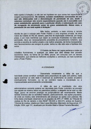 ' .0
está sujeita à licitação ( a não ser em hipótese em que outras leis específica
exigem expressamente). No entanto, existem verdadeiras concessões de uso
que são disfarçadas sob a denominação de permissão de uso, tendo a
natureza contratual; isto ocorre especialmente quando ela é concedida com
prazo estabelecido, gerando para o particular direito à indenização em caso
de revogação da permissão antes do prazo estabelecido. Nesse caso, a
permissão de uso está sujeita à licitação."
- Não tenho, portanto, a mais mínima e remota
dúvida de que a outorga pelo Poder Público a uma empresa privada, de área
nobre da Cidade do Rio de Janeiro, para fins de exploração comercial, por longo
prazo, e por mais meritórias que sejam as eventuais finalidades na base desta
permissão, deve ser necessariamente precedida de procedimento licitatório, que
permita a escolha do melhor projeto e da melhor proposta, de forma transparente,
sem favorecimentos aos amigos do poder, tenha ou não sido esta a hipótese dos
autos.
O Estádio de Remo da Lagoa pertence a todos os
cidadãos fluminenses, e qualquer um deles que dele deseje tirar proveito
econômico deve, na forma da Lei 8666, provar, em concurso com os demais
interessados, que ostenta as melhores condições e, sobretudo, as mais lucrativas
para o Poder Público.
A LESIVIDADE
Descartada inicialmente a idéia de que a
lesividade possa constituir condição para propositura da ação civil pública, resta
agora examinar se este dado é essencial ao acolhimento do pedido anulatório
eventualmente formulado, ou se ao contrário basta a imoralidade ou a
impessoalidade autonomamente consideradas
A idéia de que a invalidação dos atos
administrativos somente poderia ser decretada pelo Poder Judiciário se provado
que aquele se mostrou lesivo ao patrimônio público, a despeito de ter sido ou não
ilegal, gozou de enorme prestígio na jurisprudência até recentemente. Neste
sentido diversos são os acórdãos tratando, particularmente, das ações populares,
de onde se irradiou este entendimento até alcançar as ações civis públicas. Na
linha desta orientação observem-se os julgados da APC n° 10690, do Tribunal de
Justiça do Rio de Janeiro, e dos RESP 185.835 e 400.075, ambos do Superior
Tribunal de Justiça, citados por Hely Lopes Meirelles (Mandado de Segurança, 27a
Edição, 2004, pgs.131, atualizado por Amoldo Wald e Gilmar Ferreira Mendes).
11
 