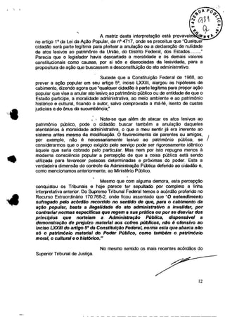 A matriz desta interpretação está provavelm
no artigo 1° da Lei da Ação Popular, de n°4717, onde se preceitua que "Qualquer
cidadão será parte legítima para pleitear a anulação ou a declaração de nulidade
de atos lesivos ao patrimônio da União, do Distrito Federal, dos Estados
Parecia que o legislador havia descartado a moralidade e os demais valores
constitucionais como causas, por si sós e dissociadas da lesividade, para a
propositura de ação que buscassem a desconstituição do ato administrativo.
Sucede que a Constituição Federal de 1988, ao
prever a ação popular em seu artigo 5 0, inciso LXXIII, alargou as hipóteses de
cabimento, dizendo agora que "qualquer cidadão é parte legitima para propor ação
popular que vise a anular ato lesivo ao patrimônio público ou de entidade de que o
Estado participe, a moralidade administrativa, ao meio ambiente e ao patrimônio
histórico e cultural, ficando o autor, salvo comprovada a má-fé, isento de custas
judiciais e do ônus da sucumbência;"
Note-se que além de atacar os atos lesivos ao
patrimônio público, pode o cidadão buscar também a anulação daqueles
atentatórios à moralidade administrativa, o que a meu sentir já era inerente ao
sistema antes mesmo da modificação. O favorecimento de parentes ou amigos,
por exemplo, não é necessariamente lesivo ao patrimônio público, se /
considerarmos que o preço exigido pelo serviço pode ser rigorosamente idêntico
àquele que seria cobrado pelo particular. Mas nem por isto repugna menos à
moderna consciência popular a percepção de que a coisa pública está sendo
utilizada para favorecer pessoas determinadas e próximas do poder. Esta a
verdadeira dimensão do controle da Administração Pública deferido ao cidadão e,
como mencionamos anteriormente, ao Ministério Público.
Mesmo que com alguma demora, esta percepção
conquistou os Tribunais e hoje parece ter sepultado por completo a linha
interpretativa anterior. Do Supremo Tribunal Federal temos o acórdão proferido no
Recurso Extraordinário 170.768-2, onde ficou assentado que "O entendimento
sufragado pelo acórdão recorrido no sentido de que, para o cabimento da
ação popular, basta a ilegalidade do ato administrativo a invalidar, por
contrariar normas específicas que regem a sua prática ou por se desviar dos
princípios que norteiam a Administração Pública, dispensável a
demonstração de prejuízo material aos cofres públicos, não é ofensivo ao
inciso L.XXIII do artigo 50 da Constituição Federal, norma esta que abarca não
só o patrimônio material do Poder Público, como também o patrimônio
moral, o cultural e o histórico."
No mesmo sentido os mais recentes acórdãos do
Superior Tribunal de Justiça.
12
 
