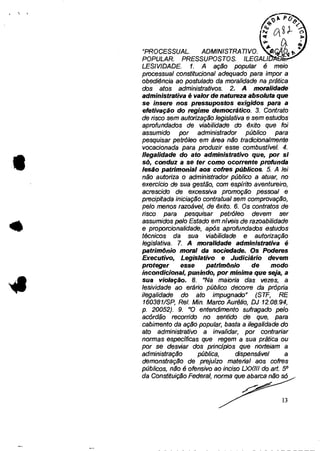 "PROCESSUAL. ADMINISTRATIVO.
POPULAR. PRESSUPOSTOS. ILEGAL!
LESIVIDADE. 1. A ação popular é meio
processual constitucional adequado para impor a
obediência ao postulado da moralidade na prática
dos atos administrativos. 2. A moralidade
administrativa é valor de natureza absoluta que
se insere nos pressupostos exigidos para a
efetivação do regime democrático. 3. Contrato
de risco sem autorização legislativa e sem estudos
aprofundados de viabilidade do êxito que foi
assumido por administrador público para
pesquisar petróleo em área não tradicionalmente
vocacionada para produzir esse combustível. 4.
Ilegalidade do ato administrativo que, por si
só, conduz a se ter como ocorrente profunda
lesão patrimonial aos cofres públicos. 5. A lei
não autoriza o administrador público a atuar, no
exercício de sua gestão, com espírito aventureiro,
acrescido de excessiva promoção pessoal e
precipitada iniciação contratual sem comprovação,
pelo menos razoável, de êxito. 6. Os contratos de
risco para pesquisar petróleo devem ser
assumidos pelo Estado em níveis de razoabilidade
e proporcionalidade, após aprofundados estudos
técnicos da sua viabilidade e autorização
legislativa. 7. A moralidade administrativa é
patrimônio moral da sociedade. Os Poderes
Executivo, Legislativo e Judiciário devem
proteger esse patrimônio de modo
incondicional, punindo, por mínima que seja, a
sua violação. 8. "Na maioria das vezes, a
lesividade ao erário público decorre da própria
ilegalidade do ato impugnado" (STF, RE
160381/SP, Rel. Min. Marco Aurélio, DJ 12.08.94,
p. 20052). 9. "O entendimento sufragado pelo
acórdão recorrido no sentido de que, para
cabimento da ação popular, basta a ilegalidade do
ato administrativo a invalidar, por contrariar
normas específicas que regem a sua prática ou
por se desviar dos princípios que norteiam a
administração pública, dispensável a
demonstração de prejuízo material aos cofres
públicos, não é ofensivo ao inciso L)0(111 do art. 50
da Constituição Federal, norma que abarca não só
I D
13
 