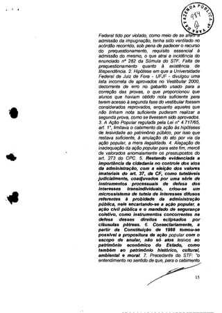4 1 II
*
Federal tido por violado, como meio de se afe
admissão da impugnação, tenha sido ventilado no
acórdão recorrido, sob pena de padecer o recurso
do prequestionamento, requisito essencial à
admissão do mesmo, o que atrai a incidência do
enunciado n° 282 da Súmula do STF. Falta de
prequestionamento quanto à existência de
fitispendência. 2. Hipótese em que a Universidade
Federal de Juiz de Fora - UFJF - divulgou uma
lista incorreta de aprovados no Vestibular 2000,
decorrente de erro no gabarito usado para a
correção das provas, o que proporcionou que
alunos que haviam obtido nota suficiente para
terem acesso à segunda fase do vestibular fossem
considerados reprovados, enquanto aqueles que
não tinham nota suficiente puderam realizar a
segunda prova, como se tivessem sido aprovados.
3. A Ação Popular regulada pela Lei n° 4.717/65,
art. 1 0, limitava o cabimento da ação às hipóteses
de lesividade ao patrimônio público, por isso que
restava suficiente, à anulação do ato por via da
ação popular, a mera ilegalidade. 4. Alegação de
inadequação da ação popular para este fim, mercê
de valorados anomalamente os pressupostos do
art. 273 do CPC. 5. Restando evidenciada a
importância da cidadania no controle dos atos
da administração, com a eleição dos valores
imateriais do art. 37, da CF, como tuteláveis
judicialmente, coadjuvados por uma série de
instrumentos processuais de defesa dos
interesses transindividuais, criou-se um
microssistema de tutela de interesses difusos
referentes ã probidade da administração
pública, nele encartando-se a ação popular, a
ação civil pública e o mandado de segurança
coletivo, como instrumentos concorrentes na
defesa desses direitos eclipsados por
cláusulas pétreas. 6. Consectariamente, a
partir da Constituição de 1988 tomou-se
possível a propositura da ação popular com o
escopo de anular, não só atos lesivos ao
patrimônio econômico do Estado, como
também ao patrimônio histórico, cultural,
ambiental e moral. 7. Precedente do STF: "o
entendimento no sentido de que, para o cabimento
15
 