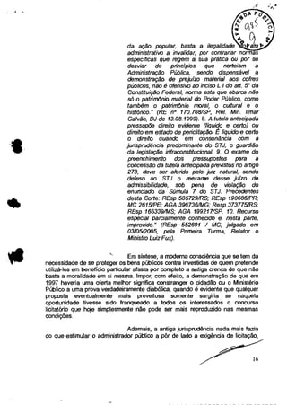 da ação popular, basta a ilegalidade
administrativo a invalidar, por contrariar normas
específicas que regem a sua prática ou por se
desviar de princípios que norteiem a
Administração Pública, sendo dispensável a
demonstração de prejuízo material aos cofres
públicos, não é ofensivo ao inciso L I do art. 5
0 da
Constituição Federal, norma esta que abarca não
só o patrimônio material do Poder Público, como
também o patrimônio moral, o cultural e o
histórico." (RE n° 170.768/SP, Rel. MM. limar
Gaivão, DJ de 13.08. /999). 8. A tutela antecipada
pressupõe direito evidente (líquido e certo) ou
direito em estado de periclitação. É líquido e certo
o direito quando em consonância com a
jurisprudência predominante do STJ, o guardião
da legislação infraconstitucional. 9. O exame do
preenchimento dos pressupostos para a
concessão da tutela antecipada previstos no artigo
273, deve ser aferido pelo juiz natural, sendo
defeso ao STJ o reexame desse juízo de
admissibilidade, sob pena de violação do
enunciado da Súmula 7 do STJ. Precedentes
desta Corte: REsp 505729/RS; REsp 190686/PR;
MC 2615/PE; AGA 396736/MG; Resp 3737751RS;
REsp 165339/MS; AGA 199217/SP. 10. Recurso
especial parcialmente conhecido e, nesta parte,
improvido." (REsp 552691 / MG, julgado em
03105/2005, pela Primeira Turma, Relator o
Ministro Luiz Fux).
Em síntese, a moderna consciência que se tem da
necessidade de se proteger os bens públicos contra investidas de quem pretende
utilizá-los em benefício particular afasta por completo a antiga crença de que não
basta a moralidade em si mesma. Impor, com efeito, a demonstração de que em
1997 haveria uma oferta melhor significa constranger o cidadão ou o Ministério
Público a uma prova verdadeiramente diabólica, quando é evidente que qualquer
proposta eventualmente mais proveitosa somente surgiria se naquela
oportunidade tivesse sido franqueado a todos os interessados o concurso
licitatório que hoje simplesmente não pode ser mais reproduzido nas mesmas
condições.
Ademais, a antiga jurisprudência nada mais fazia
do que estimular o administrador público a pôr de lado a exigência de licitação,
16
 