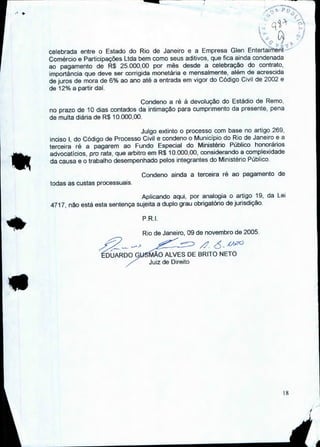 celebrada entre o Estado do Rio de Janeiro e a Empresa Glen Entertaiment
Comércio e Participações Ltda bem como seus aditivos, que fica ainda condenada
ao pagamento de R$ 25.000,00 por mês desde a celebração do contrato,
importância que deve ser corrigida monetária e mensalmente, além de acrescida
de juros de mora de 6% ao ano até a entrada em vigor do Código Civil de 2002 e
de 12% a partir daí.
Condeno a ré à devolução do Estádio de Remo.
no prazo de 10 dias contados da intimação para cumprimento da presente, pena
de multa diária de R$ 10.000,00.
Julgo extinto o processo com base no artigo 269,
inciso I, do Código de Processo Civil e condeno o Município do Rio de Janeiro e a
terceira ré a pagarem ao Fundo Especial do Ministério Público honorários
advocatícios, pro rata, que arbitro em R$ 10.000,00, considerando a complexidade
da causa e o trabalho desempenhado pelos integrantes do Ministério Público.
Condeno ainda a terceira ré ao pagamento de
todas as custas processuais.
Aplicando aqui, por analogia o artigo 19, da Lei
4717, não está esta sentença sujeita a duplo grau obrigatório de jurisdição.
P.R.I.
12—DUAR—D0--G-)
Rio de Janeiro, 09 de novembro de 2005.
•
MÃO ALVES DE BRITO NETO
Juiz de Direito
18
 
