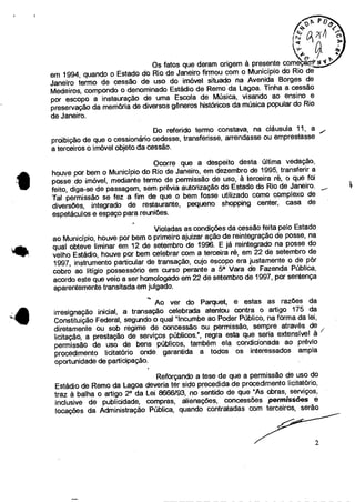 /-
Os fatos que deram origem à presente começgrnY
em 1994, quando o Estado do Rio de Janeiro firmou com o Município do Rio de
Janeiro termo de cessão de uso do imóvel situado na Avenida Borges de
Medeiros, compondo o denominado Estádio de Remo da Lagoa. Tinha a cessão
por escopo a instauração de uma Escola de Música, visando ao ensino e
preservação da memória de diversos gêneros históricos da música popular do Rio
de Janeiro.
Do referido termo constava, na cláusula 11, a
proibição de que o cessionário cedesse, transferisse, arrendasse ou emprestasse
a terceiros o imóvel objeto da cessão.
Ocorre que a despeito desta última vedação,
houve por bem o Município do Rio de Janeiro, em dezembro de 1995, transferir a
posse do imóvel, mediante termo de permissão de uso, à terceira ré, o que foi
feito, diga-se de passagem, sem prévia autorização do Estado do Rio de Janeiro.
Tal permissão se fez a fim de que o bem fosse utilizado como complexo de
diversões, integrado de restaurante, pequeno shopping center, casa de
espetáculos e espaço para reuniões.
Violadas as condições da cessão feita pelo Estado
ao Município, houve por bem o primeiro ajuizar ação de reintegração de posse, na
• qual obteve liminar em 12 de setembro de 1996. E já reintegrado na posse do
velho Estádio, houve por bem celebrar com a terceira ré, em 22 de setembro de
1997, instrumento particular de transação, cujo escopo era justamente o de pôr
cobro ao litígio possessório em curso perante a 5a Vara de Fazenda Pública,
acordo este que veio a ser homologado em 22 de setembro de 1997, por sentença
aparentemente transitada em julgado.
Ao ver do Parquet, e estas as razões da
irresignação inicial, a transação celebrada atentou contra o artigo 175 da
Constituição Federal, segundo o qual "Incumbe ao Poder Público, na forma da lei,
diretamente ou sob regime de concessão ou permissão, sempre através de
licitação, a prestação de serviços públicos.", regra esta que seria extensível à
permissão de uso de bens públicos, também ela condicionada ao prévio
procedimento licitatório onde garantida a todos os interessados ampla
oportunidade de participação.
Reforçando a tese de que a permissão de uso do
Estádio de Remo da Lagoa deveria ter sido precedida de procedimento licitatório,
traz à balha o artigo 2° da Lei 8666/93, no sentido de que "As obras, serviços,
inclusive de publicidade, compras, alienações, concessões permissões e
locações da Administração Pública, quando contratadas com terceiros, serão
•
2
 