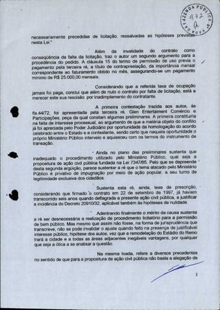 ,A4ç
•
°s
4.#
11À,
/
• tv ti 4
necessariamente precedidas de licitação, ressalvadas as hipóteses previslás----- ---
nesta Lei,"
Além da invalidade do contrato como
conseqüência da falta da licitação, traz o autor um segundo argumento para a
procedência do pedido. A cláusula 15 do termo de permissão de uso previa o
pagamento pela terceira ré, a título de contraprestação, da importância mensal
correspondente ao faturamento obtido no mês, assegurando-se um pagamento
mínimo de R$ 25.000,00 mensais.
Considerando que a referida taxa de ocupação
jamais foi paga, conclui que além de nulo o contrato por falta de licitação, está a
merecer este sua rescisão por inadimplemento do contratante.
A primeira contestação trazida aos autos, às
fls.44/72, foi apresentada pela terceira ré, Glen Entertaiment Comércio e
Participações, peça da qual constam algumas preliminares. A primeira constituiria
na falta de interesse processual, ao argumento de que a matéria objeto do conflito
já foi apreciada pelo Poder Judiciário por oportunidade da homologação do acordo
celebrado entre o Estado e a contestante, sendo certo que naquela oportunidade o
próprio Ministério Público interveio e aquiesceu com os termos do instrumento de
transação.
- Ainda no plano das preliminares sustenta que
inadequado o procedimento utilizado pelo Ministério Público, qual seja a
propositura de ação civil pública fundada na Lei 7347/85. Pelo que se depreende
desta segunda argüição, parece sustentar a ré que o tema atacado pelo Ministério
Público é privativo de impugnação por meio de ação popular, a seu turno de
legitimidade exclusiva dos cidadãos.
Sustenta esta ré, ainda, tese de prescrição,
considerando que firmado ó contrato em 22 de setembro de 1997, já haviam
transcorrido seis anos quando deflagrada a presente ação civil pública, a justificar
a incidência do Decreto 20910/32, aplicável também às hipóteses de nulidade.
Adentrando finalmente o mérito da causa sustenta
a ré ser desnecessária a realização de procedimento licitatório para a permissão
de bem público. Mas mesmo que assim não fosse, na forma de jurisprudência que
transcreve, não se pode invalidar o ajuste quando feito na presença de justificável
interesse público, hipótese dos autos, vez que a remodelação do Estádio do Remo
trará a cidade e a todas as áreas adjacentes inegáveis vantagens, por qualquer
que seja a ótica a se analisar a questão.
Na mesma toada, refere a diversos precedentes
no sentido de que para a propositura de ação civil pública não basta a alegação de
a)
 