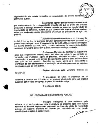 /f4S)P.
“•i .°C"-kV)
ilegalidade do ato, sendo necessária a comprovação de efetiva lesivid
patrimônio público.
Enfrentando agora o pedido de rescisão contratual
por inadimplemento da contraprestação prevista, diz que tal pleito não procede
porquanto o encargo financeiro somente deveria ser pago por oportunidade da
inauguração do complexo, a partir do que passaria ele a gerar efetivas receitas,
coisa que ainda não ocorreu até mesmo em virtude da propositura da ação civil
pública.
A primeira intervenção do Estado no processo, às
fls.246, foi no sentido de que fosse admitido como litisconsorte ativo, por aderir ao
pedido formulado pelo autor. Posteriormente, às fis.3541363, peticionou em réplica
no mesmo sentido. Às fls.423/429, contudo, retrata-se de suas manifestações
anteriores e impugna a ação civil pública pleiteando sua improcedência.
' Contestou o Município às fis.298/313. Inicialmente
argúi sua ilegitimidade passiva, tendo em vista ser estranho ao contrato de
transação cuja invalidade agora se pretende. Entrando no mérito, reforça a
contestação da terceira ré no sentido de que inexiste qualquer dano em relação ao
bem cujo uso foi permitido. Também no mérito alinha-se o contestante à
orientação de ser desnecessária a realização de citação para que se outorgue
permissão de uso de bem público.
' Réplica oferecida pelo Ministério Público às
fls.4381472.
A antecipação de tutela foi indeferida em i a
Instância e deferida em 2a Instância, achando-se atualmente com sua eficácia
suspensa por decisão do Egrégio Superior Tribunal de Justiça.
1.4
É o relatório, decido.
DA LEGITIMIDADE DO MINISTÉRIO PÚBLICO
Principio rechaçando a tese levantada pela
terceira ré no sentido de que para propositura da presente ação civil pública
faleceria ao Parquet legitimidade, porquanto se trata de tutela da moralidade
pública, de iniciativa exclusiva do cidadão, por intermédio de outro veículo
constitucional, a saber, a ação popular.
4
 