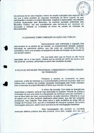 PO
( 5
,
fr t •
da premissa de ter sido irregular o termo de cessão outorgado pelo segundo ráu-,
vez que a tanto proibiam as cláusulas contratuais do termo original, do qual
participantes o Estado e o próprio Município. Inegável a repercussão, nas relações
jurídicas titularizadas pelo Município, da eventual anulação pretendida pelo
Ministério Público, vez que prevalecendo esta termina-se por recolocar em
discussão a validade ou invalidade do termo de cessão de interesse da
Municipalidade.
A LESIVIDADE COMO CONDIÇÃO DA AÇÃO CIVIL PÚBLICA
Oportunamente será enfrentada a argüição feita
pela terceira ré no sentido de ser inexistir, no comportamento atacado, qualquer
lesividade ao patrimônio público, que não pode ser vislumbrado, de forma
automática, como uma simples conseqüência da falta de licitação na permissão de
uso de bem público.
Por ora basta dizer que se houve ou não houve
lesividade, isto é, a meu sentir, matéria que se prende ao mérito da causa e que
não pode ser, portanto, enfrentada no plano das condições da ação.
A FALTA DE INTERESSE PROCESSUAL CONSEQUENTE À HOMOLOGAÇÃO
DA TRANSAÇÃO
Proclama a terceira ré, novamente no plano
preliminar, a falta de interesse ou a impossibilidade jurídica de se propor ação civil
pública com o objetivo de invalidar transação homologada pelo Poder Judiciário
com a chancela do próprio Ministério Público que interveio na causa.
A crítica não procede. Com todas as divergências
doutrinárias a respeito, acha-se hoje assentada no Superior Tribunal de Justiça a
orientação de que uma coisa é a impugnação da sentença como ato continente, o
que se deve fazer por meio, exclusivamente, da ação rescisória. Diferente é o que
se passa com os atos jurídicos celebrados pelas partes, que não tem conteúdo
processual, mas material. Para estes serve a ação anulatória do artigo 486 do
Código de Processo Civil, que tem a finalidade de impugnar qualquer ato jurídico
homologado pelo juízo, assim como ocorreria se tal homologação inexistisse.
Esta homologação não encobre ou convalida
eventuais defeitos próprios dos atos jurídicos, como dolo, coação, erro, etc, que
 