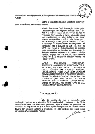 continuarão a ser impugnáveis, e impugnáveis até mesmo pelo próprio Mi
Público.
- Sobre a finalidade da ação anulatória observem-
se os precedentes que seguem abaixo:
"Direito Processual Civil. Transação homologada.
Desconstituição do negócio jurídico. CPC, art.
486. 1 É cabível a ação do art. 486 do Código de
Processo Civil quando a parte, alegando vícios
que invalidariam os atos jurídicos em geral,
procura desconstituir o próprio ato homologado,
não a sentença homologatória. No caso concreto,
a sentença é simplesmente homologatória de
transação, não a prevista no art 485, VIII, do
CPC, que regula a desconstituição de decisão
cujas conclusões se baseiam em transação.
Recurso especial conhecido e provido." (REsp
151870, julgado em 19/0512005, pela Terceira
Turma do STJ, Relator o Ministro Antônio de
Pádua Ribeiro).
"AÇÃO ANULATORIA. TRANSAÇÃO.
SENTENÇA MERAMENTE HOMOLOGATORIA.
ARTS. 485, VIII, E 486 DO CPC. O AVENÇADO
PELAS PARTES EM ACORDO JUDICIAL,
HOMOLOGADO PELO JUIZ SEM NENHUM
CONTEUDO DEMORO, E DESCONSTITUIVEL
COMO OS ATOS JURIDICOS EM GERAL, NA
FORMA DO ART. 486 DO CPC. RECURSO
ESPECIAL NÃO CONHECIDO." (REsp 143059,
julgado em 16/09/97, pela Quarta Turma do STJ,
Relator o Ministro Barros Monteiro).
• DA PRESCRIÇÃO
' Não há dúvida de que a transação cuja
invalidação pretende ver o Ministério Público declarada foi celebrada no dia 22 de
setembro de 1997. Partindo desta premissa, argúi a terceira ré preliminar de
prescrição ao argumento de que o prazo qüinqüenal previsto no Decreto 20910
deveria ser aplicável também à invalidação de atos jurídicos dos quais tenha
participado a Administração Pública.
7
 