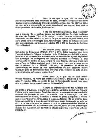 Bem de ver que, a rigor, não se trataria
prescrição porquanto esta, consoante se sabe, prende-se à violação dos assim
chamados direitos subjetivos. O que poderia ter ocorrido, mas não ocorreu, como
se verá, seria a consumação de prazo decadencial, vez que em jogo, aqui, o
direito potestativo de invalidação do contrato.
Feita esta consideração teórica, devo reconhecer
que a matéria não é pacífica, sequer em jurisprudência. As mais modernas
decisões do Superior Tribunal de Justiça, contudo, parecem expressar novo
sentimento daquele sodalicio no sentido de que, ao menos no plano federal, não
havia prazo para a decretação pela Administração Pública da nulidade de seus
atos administrativos, na forma dos verbetes 346 e 473 da Súmula do Supremo
Tribunal Federal.
No sentido acima podem ser observados os
Mandados de Segurança 9112/DF, 9157 e 9115, todos julgados pela Corte
Especial do Superior Tribunal de Justiça, no dia 16 de fevereiro de 2005, e sequer
publicados. O conteúdo dos acórdãos pode ser divisado no Agravo Regimental
nos Embargos de Divergência em Recurso Especial 571.450/RS. E esta
orientação foi no sentido de que, sempre no plano federal, não havia prazo para
que a Fazenda Pública anulasse seus próprios atos, prazo que somente surgiu
com o advento da Lei 9784/99, cujo artigo 54 preceitua: "O direito da
Administração de anular os atos administrativos de que decorram efeitos /
favoráveis para os destinatários decai em cinco anos, contados da data em que
foram praticados, salvo comprovada má-fé."
' Antes desta Lei, a qual não se pode atribuir
eficácia retroativa, na forma dos mesmos precedentes, prevalecia a lógica do
artigo 114 da Lei 8112, no sentido de que "A Administração deverá rever seus
atos, a qualquer tempo, quando eivados de ilegalidade."
A regra da imprescritibilidade das nulidades era,
até então, a prevalente, e resultava dos próprios verbetes do Supremo Tribunal
Federal acima mencionados. Sendo isto correto, e considerando que não há lei
estadual disciplinando o prazo decadencial para a invalidação dos atos
administrativos do Estado, é aleatório o recurso ao prazo qüinqüenal. E mesmo
que se queira recorrer, por analogia, à legislação federal, não se encontra base
firme para sustentar a tese de que transcorreu o prazo decadencial se este, de
cinco anos, somente pode ser contado a partir da publicação da Lei 9784/99, o
que definitivamente não aconteceu no caso concreto, tendo em vista a distribuição
da ação civil pública em abril de 2003 e a citação da primeira ré em 13 de junho de
2003 (fis.40).
II
8
 