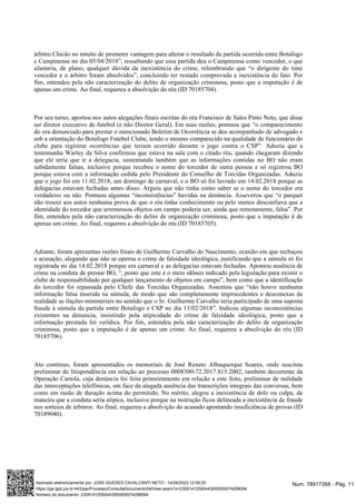 árbitro Chicão no intuito de prometer vantagem para alterar o resultado da partida ocorrida entre Botafogo
e Campinense no dia 05/04/2018”, ressaltando que essa partida deu o Campinense como vencedor, o que
afastaria, de plano, qualquer dúvida da inexistência do crime, relembrando que “o dirigente do time
vencedor e o árbitro foram absolvidos”, concluindo ter restado comprovada a inexistência do fato. Por
fim, entendeu pela não caracterização do delito de organização criminosa, posto que a imputação é de
apenas um crime. Ao final, requereu a absolvição do réu (ID 70185704).
Por seu turno, aportou nos autos alegações finais escritas do réu Francisco de Sales Pinto Neto, que disse
ser diretor executivo de futebol (e não Diretor Geral). Em suas razões, pontuou que “o comparecimento
do ora denunciado para prestar o mencionado Boletim de Ocorrência se deu acompanhado de advogado e
sob a orientação do Botafogo Futebol Clube, tendo o mesmo comparecido na qualidade de funcionário do
clube para registrar ocorrências que teriam ocorrido durante o jogo contra o CSP”. Aduziu que a
testemunha Warley da Silva confirmou que estava na sala com o citado réu, quando chegaram dizendo
que ele teria que ir a delegacia, sustentando também que as informações contidas no BO não eram
sabidamente falsas, inclusive porque recebeu o nome do torcedor de outra pessoa e só registrou BO
porque estava com a informação cedida pelo Presidente do Conselho de Torcidas Organizadas. Aduziu
que o jogo foi em 11.02.2018, um domingo de carnaval, e o BO só foi lavrado em 14.02.2018 porque as
delegacias estavam fechadas antes disso. Arguiu que não tinha como saber se o nome do torcedor era
verdadeiro ou não. Pontuou algumas “inconsistências” havidas na denúncia. Asseverou que “o parquet
não trouxe aos autos nenhuma prova de que o réu tinha conhecimento ou pelo menos desconfiava que a
identidade do torcedor que arremessou objetos em campo poderia ser, ainda que remotamente, falsa”. Por
fim, entendeu pela não caracterização do delito de organização criminosa, posto que a imputação é de
apenas um crime. Ao final, requereu a absolvição do réu (ID 70185705).
Adiante, foram apresentas razões finais de Guilherme Carvalho do Nascimento, ocasião em que rechaçou
a acusação, alegando que não se operou o crime de falsidade ideológica, justificando que a súmula só foi
registrada no dia 14.02.2018 porque era carnaval e as delegacias estavam fechadas. Apontou ausência de
crime na conduta de prestar BO, “, posto que este é o meio idôneo indicado pela legislação para eximir o
clube de responsabilidade por qualquer lançamento de objetos em campo”, bem como que a identificação
do torcedor foi repassada pelo Chefe das Torcidas Organizadas. Assentou que “não houve nenhuma
informação falsa inserida na súmula, de modo que são completamente improcedentes e desconexas da
realidade as ilações ministeriais no sentido que o Sr. Guilherme Carvalho teria participado de uma suposta
fraude à súmula da partida entre Botafogo e CSP no dia 11/02/2018”. Indicou algumas inconsistências
existentes na denuncia, insistindo pela atipicidade do crime de falsidade ideológica, posto que a
informação prestada foi verídica. Por fim, entendeu pela não caracterização do delito de organização
criminosa, posto que a imputação é de apenas um crime. Ao final, requereu a absolvição do réu (ID
70185706).
Ato contínuo, foram apresentados os memoriais de José Renato Albuquerque Soares, onde suscitou
preliminar de litispendência em relação ao processo 0008300-72.2017.815.2002, também decorrente da
Operação Cartola, cuja denúncia foi feita primeiramente em relação a este feito, preliminar de nulidade
das interceptações telefônicas, em face da alegada ausência das transcrições integrais das conversas, bem
como em razão de duração acima do permitido. No mérito, alegou a inexistência de dolo ou culpa, de
maneira que a conduta seria atípica, inclusive porque na instrução ficou delineada a inexistência de fraude
nos sorteios de árbitros. Ao final, requereu a absolvição do acusado apontando insuficiência de provas (ID
70189040).
Num. 78917268 - Pág. 11
Assinado eletronicamente por: JOSE GUEDES CAVALCANTI NETO - 14/09/2023 12:59:25
https://pje.tjpb.jus.br:443/pje/Processo/ConsultaDocumento/listView.seam?x=23091412592443000000074298094
Número do documento: 23091412592443000000074298094
 
