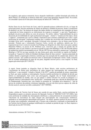Na sequência, após parecer ministerial, houve despacho indeferindo o pedido formulado pela defesa de
Breno Morais, no sentido de se elastecer ainda mais o prazo para apresentar alegações finais. Na ocasião,
foi concedido o prazo de 05 dias para oferta da peça de defesa (ID 71090755).
Razões finais do réu José Freire da Costa, onde foi apontada postura colaborativa do réu, ao longo da
persecução penal. Suscitou preliminar de inépcia da denúncia, nulidade do processo, desde o recebimento
da denúncia, em face “da ausência da integra dos dados obtidos no cumprimento dos mandados de busca
e apreensão de forma tempestiva ao oferecimento da resposta à acusação”, o que teria “fragilizado a
produção de provas pela defesa no curso do processo. No mérito, indicou “imprestabilidade da prova
decorrente da inviolabilidade do sigilo profissional (advogado – cliente)’ e “ausência de fato típico, ilícito
e culpável”, sustentando que a prova colhida é imprestável para sustentar condenação por violar o sigilo
profissional de advogado. Argumentou também que a conduta dos envolvidos não caracteriza qualquer
atividade ilícita, pois o advogado Alexandre Cavalcanti teria orientado o réu na forma como deveria
proceder. Pontuou que a testemunha Francisco Carlos, ouvido em audiência, admitiu que foi o
responsável por levar o nome do torcedor José Rodrigo aos dirigentes do clube, bem como para o próprio
Ministério Público, na pessoa do Dr. Walberto Lyra. Asseverou que a sumula em questão não foi
adulterada, uma vez que retratou o que havia ocorrido no jogo entre Botafogo e CSP, não havendo prática
de nenhum dos núcleos incriminadores do art. 299 do CPP. Em tese alternativa, pontuou que “a partida do
Botafogo e CSP foi um jogo assistido, de uma forma geral, pelos envolvidos no esporte da Paraíba”,
tornando-se “inoponível o delito de falsidade ideológica diante de fatos notórios”. Apontou atipicidade da
conduta. Quanto a organização criminosa, sustentou que essa acusação não foi comprovada, inclusive não
poderia coexistir, “por conflito de interesses entre os denunciados da Operação Cartola. Ainda, sustentou
não ter existido manipulação de jogos de sua parte, alegando inexistir prova a esse respeito. Ao final,
pugnou pela absolvição (ID 71505512).
A seguir, foram juntadas as alegações finais de Breno Morais, onde suscitou preliminares de
“cerceamento de defesa pela inexistência de cópia integral das interceptações das comunicações
telefônicas”, o que ensejaria “violação a Súmula 14 do STF” e quebra de paridade de armas, requerendo,
ao final, que sejam anuladas as interceptações. Suscitou também preliminar de nulidade da decisão que
deferiu as interceptações, bem como suas prorrogações, alegando não ter ficado demonstrado a
imprescindibilidade da medida, uma vez que apenas o senhor Gilvanez foi ouvido na delegacia e o
delegado utilizou a interceptação como “prima ratio”, sustentando ainda que a decisão de deferimento não
foi fundamentada. Sustentou que, com relação às acusações de “corrupção ativa desportiva”, “não há
provas da existência das práticas criminosas imputadas, e/ou por não haver provas capazes de, além da
dúvida razoável, autorizar um édito condenatório” (ID 71909948) .
Ainda, a defesa de Tarcísio José de Souza, por ocasião de suas razões finais, suscitou preliminar de
litispendência quanto ao primeiro processo da Operação Cartola (nº 0008300-72.2017.815.2002), bem
como preliminar de nulidade das interceptações telefônicas e, ainda preliminar de cerceamento de defesa
“decorrente da inexistência da cópia integral das interceptações das comunicações telefônicas,
anulando-se as interceptações apresentadas pela polícia”. No mérito, apontou ausência de provas capazes
de ensejar uma condenação, sustentando que o não evidenciou a realização ou participação do
Parquet
réu Tarcísio José de Souza em qualquer modificação no resultado na partida do jogo. Ao final, requereu a
absolvição do réu (ID 73351456).
Antecedentes criminais, ID 73412714 e seguintes.
Num. 78917268 - Pág. 12
Assinado eletronicamente por: JOSE GUEDES CAVALCANTI NETO - 14/09/2023 12:59:25
https://pje.tjpb.jus.br:443/pje/Processo/ConsultaDocumento/listView.seam?x=23091412592443000000074298094
Número do documento: 23091412592443000000074298094
 