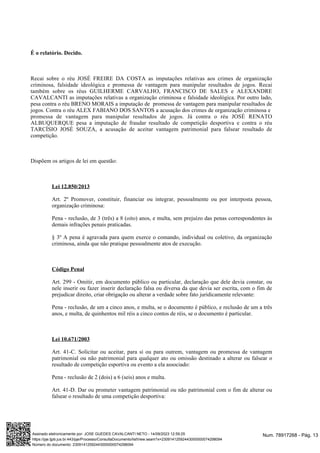 É o relatório. Decido.
Recai sobre o réu JOSÉ FREIRE DA COSTA as imputações relativas aos crimes de organização
criminosa, falsidade ideológica e promessa de vantagem para manipular resultados de jogos. Recai
também sobre os réus GUILHERME CARVALHO, FRANCISCO DE SALES e ALEXANDRE
CAVALCANTI as imputações relativas a organização criminosa e falsidade ideológica. Por outro lado,
pesa contra o réu BRENO MORAIS a imputação de promessa de vantagem para manipular resultados de
jogos. Contra o réu ALEX FABIANO DOS SANTOS a acusação dos crimes de organização criminosa e
promessa de vantagem para manipular resultados de jogos. Já contra o réu JOSÉ RENATO
ALBUQUERQUE pesa a imputação de fraudar resultado de competição desportiva e contra o réu
TARCÍSIO JOSÉ SOUZA, a acusação de aceitar vantagem patrimonial para falsear resultado de
competição.
Dispõem os artigos de lei em questão:
Lei 12.850/2013
Art. 2º Promover, constituir, financiar ou integrar, pessoalmente ou por interposta pessoa,
organização criminosa:
Pena - reclusão, de 3 (três) a 8 (oito) anos, e multa, sem prejuízo das penas correspondentes às
demais infrações penais praticadas.
§ 3º A pena é agravada para quem exerce o comando, individual ou coletivo, da organização
criminosa, ainda que não pratique pessoalmente atos de execução.
Código Penal
Art. 299 - Omitir, em documento público ou particular, declaração que dele devia constar, ou
nele inserir ou fazer inserir declaração falsa ou diversa da que devia ser escrita, com o fim de
prejudicar direito, criar obrigação ou alterar a verdade sobre fato juridicamente relevante:
Pena - reclusão, de um a cinco anos, e multa, se o documento é público, e reclusão de um a três
anos, e multa, de quinhentos mil réis a cinco contos de réis, se o documento é particular.
Lei 10.671/2003
Art. 41-C. Solicitar ou aceitar, para si ou para outrem, vantagem ou promessa de vantagem
patrimonial ou não patrimonial para qualquer ato ou omissão destinado a alterar ou falsear o
resultado de competição esportiva ou evento a ela associado:
Pena - reclusão de 2 (dois) a 6 (seis) anos e multa.
Art. 41-D. Dar ou prometer vantagem patrimonial ou não patrimonial com o fim de alterar ou
falsear o resultado de uma competição desportiva:
Num. 78917268 - Pág. 13
Assinado eletronicamente por: JOSE GUEDES CAVALCANTI NETO - 14/09/2023 12:59:25
https://pje.tjpb.jus.br:443/pje/Processo/ConsultaDocumento/listView.seam?x=23091412592443000000074298094
Número do documento: 23091412592443000000074298094
 