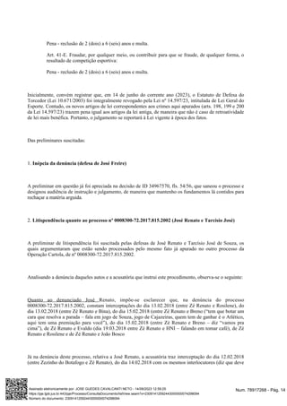 Pena - reclusão de 2 (dois) a 6 (seis) anos e multa.
Art. 41-E. Fraudar, por qualquer meio, ou contribuir para que se fraude, de qualquer forma, o
resultado de competição esportiva:
Pena - reclusão de 2 (dois) a 6 (seis) anos e multa.
Inicialmente, convém registrar que, em 14 de junho do corrente ano (2023), o Estatuto de Defesa do
Torcedor (Lei 10.671/2003) foi integralmente revogado pela Lei nº 14.597/23, intitulada de Lei Geral do
Esporte. Contudo, os novos artigos de lei correspondentes aos crimes aqui apurados (arts. 198, 199 e 200
da Lei 14.597/23) trazem pena igual aos artigos da lei antiga, de maneira que não é caso de retroatividade
de lei mais benéfica. Portanto, o julgamento se reportará à Lei vigente à época dos fatos.
Das preliminares suscitadas:
1. Inépcia da denúncia (defesa de José Freire)
A preliminar em questão já foi apreciada na decisão de ID 34967570, fls. 54/56, que saneou o processo e
designou audiência de instrução e julgamento, de maneira que mantenho os fundamentos lá contidos para
rechaçar a matéria arguida.
2. Litispendência quanto ao processo nº 0008300-72.2017.815.2002 (José Renato e Tarcísio José)
A preliminar de litispendência foi suscitada pelas defesas de José Renato e Tarcísio José de Souza, os
quais argumentaram que estão sendo processados pelo mesmo fato já apurado no outro processo da
Operação Cartola, de nº 0008300-72.2017.815.2002.
Analisando a denúncia daqueles autos e a acusatória que instrui este procedimento, observa-se o seguinte:
, impõe-se esclarecer que, na denúncia do processo
Quanto ao denunciado José Renato
0008300-72.2017.815.2002, constam interceptações do dia 13.02.2018 (entre Zé Renato e Rosilene), do
dia 13.02.2018 (entre Zé Renato e Bina), do dia 15.02.2018 (entre Zé Renato e Breno (“tem que botar um
cara que resolva a parada – fala em jogo de Souza, jogo de Cajazeiras, quem tem de ganhar é o Atlético,
aqui tem uma premiação para você”), do dia 15.02.2018 (entre Zé Renato e Breno – diz “vamos pra
cima”), de Zé Renato e Evaldo (dia 19.03.2018 entre Zé Renato e HNI – falando em tomar café), de Zé
Renato e Rosilene e de Zé Renato e João Bosco
Já na denúncia deste processo, relativa a José Renato, a acusatória traz interceptação do dia 12.02.2018
(entre Zezinho do Botafogo e Zé Renato), do dia 14.02.2018 com os mesmos interlocutores (diz que deve
Num. 78917268 - Pág. 14
Assinado eletronicamente por: JOSE GUEDES CAVALCANTI NETO - 14/09/2023 12:59:25
https://pje.tjpb.jus.br:443/pje/Processo/ConsultaDocumento/listView.seam?x=23091412592443000000074298094
Número do documento: 23091412592443000000074298094
 