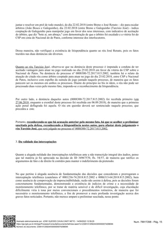 juntar e resolver em prol de todo mundo), do dia 22.02.2018 (entre Breno e José Renato – diz para escalar
árbitros (João Bosco e Galeguinho), dia 22.02.2018 (entre Breno e Galeguinho (Tarcísio José) - indica
cooptação de Galeguinho para manipular jogo em favor dos seus interesses, com indicativo de aceitação
do árbitro, que diz "bote ai, um abraço," com demonstração de que o árbitro foi escalado e a vitória foi do
CSP em cima do Nacional do de Patos, conforme interesse dos interlocutores.
Dessa maneira, não verifiquei a existência de litispendência quanto ao réu José Renato, pois os fatos
trazidos nas duas denúncias são diversos.
, observa-se que na denúncia deste processo é imputada a conduta de ter
Quanto ao réu Tarcísio José
aceitado vantagem para atuar no jogo realizado no dia 25.02.2018 em favor da vitória do CSP sobre o
Nacional de Patos. Na denúncia do processo nº 0008300-72.2017.815.2002, também há o relato da
atuação do citado réu como árbitro cooptado para atuar no jogo do dia 25.02.2018, entre CSP e Nacional
de Patos, inclusive com espelho da sumula do jogo juntado naquele processo, de maneira que os fatos
parecem ser os mesmos em ambos os processos. Diante do princípio no bis in idem, o réu não pode ser
processado duas vezes pelo mesmo fato, impondo-se o reconhecimento da litispendência.
Por outro lado, a denúncia daqueles autos (0008300-72.2017.815.2002) foi recebida primeiro (em
, enquanto a exordial deste processo foi recebida em 06.09.2018), de maneira que a primeira
27.06.2018
ação penal deflagrada foi aquela. O réu em questão deverá ser sentenciado naquele processo, que
precedeu a este.
Portanto, reconhecendo-se que há acusação anterior pelo mesmo fato, há que se acolher a preliminar
suscitada pela defesa, reconhecendo a litispendência nestes autos, para afastar deste julgamento o
que será julgado no processo nº 0008300-72.2017.815.2002.
réu Tarcísio José,
3. Da validade das interceptações
Quanto a alegada nulidade das interceptações telefônicas ante a não transcrição integral dos áudios, penso
que tal matéria já foi apreciada na decisão de ID 34967570, fls. 54/57, de maneira que ratifico os
argumentos de fato e de direito lá contidos para manter o indeferimento da pretensão.
No que pertine à alegada ausência de fundamentação das decisões que concederam e prorrogaram a
interceptação telefônica (cautelares nº 0001236-74.2018.815.2002 e 0006313-64.2018.815.2002), bem
como ausência de comprovação da imprescindibilidade, razão não assiste à defesa, pois as decisões foram
concretamente fundamentadas, demonstrando a existência de indícios de crime e a necessidade de
monitoramento telefônico, por se tratar de matéria sensível e de difícil investigação, cuja elucidação
dificilmente viria à tona por meios convencionais e procedimentos rotineiros, de maneira que foi
necessário o monitoramento telefônico, a fim de promover a mais profunda investigação acerca dos
graves fatos noticiados. Portanto, não merece amparo a preliminar suscitada, nesse ponto.
Num. 78917268 - Pág. 15
Assinado eletronicamente por: JOSE GUEDES CAVALCANTI NETO - 14/09/2023 12:59:25
https://pje.tjpb.jus.br:443/pje/Processo/ConsultaDocumento/listView.seam?x=23091412592443000000074298094
Número do documento: 23091412592443000000074298094
 