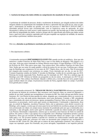 4. Ausência da integra dos dados obtidos no cumprimento dos mandados de busca e apreensão
A preliminar de nulidade do processo, desde o recebimento da denúncia, por alegada ausência dos dados
integrais obtidos no cumprimento dos mandados de busca e apreensão não tem razão de ser, uma vez que,
após o deferimento da medida em questão, nos autos do processo nº 0003766-51.2018.815.2002, a
autoridade policial lavrou auto circunstanciado, com os respectivos autos de apreensão, de cujos
documentos a defesa teve total acesso e nada requereu na ocasião, não havendo que se falar em nulidade
pela falta de integralidade dos dados, inclusive porque não foi especificado pela defesa que dados seriam
esses e qual teria sido o prejuízo suportado pelo réu para respaldar sua arguição de nulidade, de maneira
que rechaço a preliminar, também nesse ponto.
Dito isso, passo à análise do mérito:
afastadas as preliminares suscitadas pela defesa,
1. Dos depoimentos colhidos:
A testemunha ministerial , quando ouvido em audiência, disse que não
JOSÉ RODRIGUES ESTEVÃO
autorizou o senhor Francisco de Sales Pinto Neto a usar os seus dados na delegacia. Não chegou a ir a
esse jogo. Acha que estava internado no Juliano Moreira nessa época. O jogo Botafogo e CSP foi em 11
de fevereiro de 2018. Não esteve nesse jogo. Tem certeza disso. Não conhece Francisco de Sales Pinto
Neto. Soube que seu nome foi usado quando o oficial de justiça foi em sua casa. Confirma que o último
jogo do Botafogo que compareceu foi em maio de 2017. Depois disso, não foi mais. Não foi procurado
por ninguém para assumir esse arremesso no campo. Ficou internado por um dia, no ano de 2017.
Costuma frequentar estádios de futebol. É torcedor do Botafogo. Lembra de ter assistido jogo em 2018.
Participa da torcida organizada Fúria. Reafirma que foi internado em 2017. Não foi a nenhum jogo do
Botafogo com CSP. Informa ter bebido um pouquinho no dia de ontem. A internação em 2017 foi por
conta do álcool. Não conhece José Renato. Quando o árbitro erra, a torcida fica com raiva, porém nunca
jogou nenhum objeto em campo. Já presenciou torcedor do Fúria, jogando objeto no campo. É proibido
levar garrafa para o campo.
Ainda, a testemunha ministerial, Dr. informou que participou
THIAGO DE FRANÇA NASCIMENTO
da lavratura do boletim de ocorrência. Que encontrou com Francisco Sales na central de flagrantes, a
pedido do seu chefe, pedindo que acompanhasse a lavratura do BO. Seu chefe advoga para Breno (nesse
momento, Dr. Luís Pereira levanta questão de ordem, alegando que a testemunha estava no exercício da
profissão e, por isso, não pode prestar depoimento, nem como declarante. Contudo, o MP, entendendo
que a testemunha não atuou em processo, apenas acompanhou Francisco Sales na lavratura do BO, sem
honorários ou procuração, motivo pelo qual insistiu no depoimento). Continuando o depoimento, disse
que, na central de flagrantes, encontrou Francisco Sales, este se apresentou como diretor executivo do
Botafogo, salvo engano, e contou que ali estava para lavrar um boletim de ocorrência, porque um torcedor
teria arremessado um objeto em campo (nesse momento foi ponderado pelo juiz que a testemunha era o
noticiante, e não advogado, motivo pelo qual foi indeferida a questão de ordem trazida pelo advogado
Luís Pereira). Retomando o depoimento, reiterou que se encontrou com Francisco de Sales na central de
polícia. Ele contou os fatos e que apenas iria se resguardar caso o Botafogo respondesse perante a justiça
desportiva. Disse que um torcedor do Botafogo teria arremessado objetos em campo e que o clube não
tinha nada a ver. Ele levantou também a questão de o boletim ser confeccionado somente após alguns
dias. Dr. Giusepe pediu que colocasse seu nome no documento para comprovar que acompanhou a
lavratura do BO. Assim fez. Não sabia que se tratava de uma organização criminosa. Isso colocou em
xeque sua reputação, quase fica frustrado, um jovem advogado, respondendo a um inquérito policial.
Num. 78917268 - Pág. 16
Assinado eletronicamente por: JOSE GUEDES CAVALCANTI NETO - 14/09/2023 12:59:25
https://pje.tjpb.jus.br:443/pje/Processo/ConsultaDocumento/listView.seam?x=23091412592443000000074298094
Número do documento: 23091412592443000000074298094
 