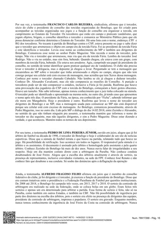 Por sua vez, a testemunha sindicalista, afirmou que é torcedor,
FRANCISCO CARLOS BEZERRA,
sócio do clube e presidente do conselho das torcidas organizadas do Botafogo, que foi criado para
acompanhar as torcidas organizadas nos jogos e a função do conselho era organizar a torcida, em
cumprimento ao Estatuto do Torcedor. Os torcedores que estão em campo e praticam vandalismo, que
jogam objetos, brigam, o conselho identifica o torcedor e comunica ao Ministério Público para que ele
possa denunciar conforme determina o Estatuto do Torcedor. Há uma lista com o nome, endereço, CPF e
RG dos torcedores. No tocante à partida do Botafogo contra o CSP, estava presente no jogo e sabe dizer
que o torcedor que arremessou o objeto em campo era da torcida Fúria. Foi ao presidente da torcida Fúria
e este identificou o torcedor. Levou esse nome ao conhecimento do MP e também aos dirigentes do
Botafogo. Comunicou esse nome ao senhor Pedro Magazine. Não recorda o nome do torcedor, pelo
tempo. Não viu o torcedor que arremessou, mas viu que era da torcida Fúria. Lembra do torcedor José
Rodrigo. Não o viu no estádio, mas sim fora, bebendo. Quando chegou, ele estava com um grupo, com
membros da torcida Fúria, bebendo. Ele estava nos arredores. Agiu, cumprindo seu papel de presidente do
conselho, no sentido de tentar identificar quem praticar qualquer ato de vandalismo. O clube não precisa
levar o torcedor à delegacia, mas o depoente já chegou a levar. Perguntado se tem a mensagem que
encaminhou ao MP sobre o torcedor que tinha arremessado o objeto no campo, alegou que não tem
consigo porque seu celular está com excesso de mensagem, mas acredita que tem Xerox dessa mensagem.
Conhece por nome o torcedor chamado Cabedelo. Não lembra se ele já chegou a dedurar torcedor.
Conhece Dr. Alexandre Cavalcanti, mas ele não comparecia as reuniões do Conselho. A punição a
torcedores pode ser de não comparecer a estádios, inclusive a Fúria já foi punida. Reafirma que houve
uma provocação dos jogadores do CSP com a torcida do Botafogo, começaram a fazer gestos obscenos.
Houve um tumulto. Não sabe informar, apenas tomou conhecimento que o juiz tinha colocado na súmula.
O torcedor pode ser identificado e apresentado na mesma noite, no outro dia, já tendo caso que apresentou
o nome após três dias. O presidente da Fúria, na época, era conhecido por “Ficha”, sabendo informar que
ele mora em Mangabeira. Hoje o presidente é outro. Reafirma que levou o nome do torcedor aos
dirigentes do Botafogo e ao MP, mas a mensagem usada para comunicar ao MP não está disponível
porque seu celular está com excesso de mensagens. Ao Botafogo, comunicou pessoalmente, através de
Pedro Magazine, isso no outro dia. Lido pelo MP o diálogo do dia 14.02.2018, entre Zezinho e Alexandre,
no sentido de que não tinham ninguém pra assumir, a testemunha mantém que informou o nome do
torcedor no dia seguinte, mas não àqueles dirigentes, e sim a Pedro Magazine. Disse estar dizendo a
verdade, o que aconteceu. Mantém todos os termos de seu depoimento.
Por seu turno, a testemunha ouvido em juízo, alegou que já foi
PEDRO DE LIMA PEREIRA JÚNIOR,
árbitro de futebol na década de 1990, é torcedor do Botafogo e hoje é colaborador de um site de notícias
esportivas. Disse que a súmula de futebol retrata o que houve na partida, relatando tudo que houve no
jogo. Há possibilidade de retificação. Isso acontece em todos os lugares. O responsável pela súmula é o
árbitro e os assistentes. O documento é assinado pelo árbitro e homologado pelo assistente e pelo quarto
árbitro. Conhece Zezinho do Botafogo há mais de dez anos. Nunca ouviu falar de irregularidades a seu
respeito. Hoje em dia mantém contato direto com a arbitragem da Paraíba. Não conhece conduta
desabonadora de José Freire. Alegou que a escolha dos árbitros atualmente é através de sorteio, na
presença de representantes, inclusive convidados visitantes, na sede da FPF. Conhece José Renato e não
conhece fato que desabone a sua conduta. Só soube das denúncias após a deflagração da operação
Ainda a testemunha afirmou em juízo que é membro do conselho
, ALFREDO FRAGOSO FILHO
federativo do clube, já foi dirigente e é torcedor, já exerceu a função de presidente do Botafogo. Disse que
era comum tratativas entre a presidência e a Federação Paraibana de Futebol por questões institucionais.
De 2008 até 2018, o Botafogo foi campeão três vezes, em 2013, 2017 e 2018. O sorteio da comissão de
arbitragem era realizado na sede da federação, onde se coloca bolas em um globo. Eram feitos três
sorteios e apenas um era determinado para arbitrar a partida. Essa forma de sorteio é feita, não só na
Paraíba, como também em outros Estados, e também na CBF. Não Há possibilidade de ingerência por
parte dos diretores na escolha dos árbitros, pois o sorteio era efeito na presença de dirigentes das equipes,
presidente da comissão de arbitragem, imprensa e populares. O sorteio era gravado. Enquanto membro,
nunca tomou conhecimento da ingerência de José Freire da Costa na comissão de arbitragem. Nunca
Num. 78917268 - Pág. 18
Assinado eletronicamente por: JOSE GUEDES CAVALCANTI NETO - 14/09/2023 12:59:25
https://pje.tjpb.jus.br:443/pje/Processo/ConsultaDocumento/listView.seam?x=23091412592443000000074298094
Número do documento: 23091412592443000000074298094
 