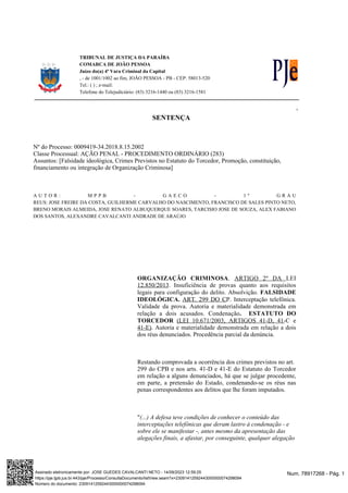 TRIBUNAL DE JUSTIÇA DA PARAÍBA
COMARCA DE JOÃO PESSOA
Juízo do(a) 4ª Vara Criminal da Capital
, - de 1001/1002 ao fim, JOÃO PESSOA - PB - CEP: 58013-520
Tel.: ( ) ; e-mail:
Telefone do Telejudiciário: (83) 3216-1440 ou (83) 3216-1581
v.1.00
SENTENÇA
Nº do Processo: 0009419-34.2018.8.15.2002
Classe Processual: AÇÃO PENAL - PROCEDIMENTO ORDINÁRIO (283)
Assuntos: [Falsidade ideológica, Crimes Previstos no Estatuto do Torcedor, Promoção, constituição,
financiamento ou integração de Organização Criminosa]
A U T O R : M P P B - G A E C O - 1 º G R A U
REUS: JOSE FREIRE DA COSTA, GUILHERME CARVALHO DO NASCIMENTO, FRANCISCO DE SALES PINTO NETO,
BRENO MORAIS ALMEIDA, JOSE RENATO ALBUQUERQUE SOARES, TARCISIO JOSE DE SOUZA, ALEX FABIANO
DOS SANTOS, ALEXANDRE CAVALCANTI ANDRADE DE ARAÚJO
.
ORGANIZAÇÃO CRIMINOSA ARTIGO 2º DA LEI
. Insuficiência de provas quanto aos requisitos
12.850/2013
legais para configuração do delito. Absolvição. FALSIDADE
. Interceptação telefônica.
IDEOLÓGICA. ART. 299 DO CP
Validade da prova. Autoria e materialidade demonstrada em
relação a dois acusados. Condenação. ESTATUTO DO
TORCEDOR (LEI 10.671/2003, ARTIGOS 41-D, 41-C e
. Autoria e materialidade demonstrada em relação a dois
41-E)
dos réus denunciados. Procedência parcial da denúncia.
Restando comprovada a ocorrência dos crimes previstos no art.
299 do CPB e nos arts. 41-D e 41-E do Estatuto do Torcedor
em relação a alguns denunciados, há que se julgar procedente,
em parte, a pretensão do Estado, condenando-se os réus nas
penas correspondentes aos delitos que lhe foram imputados.
"(...) A defesa teve condições de conhecer o conteúdo das
interceptações telefônicas que deram lastro à condenação - e
sobre ele se manifestar -, antes mesmo da apresentação das
alegações finais, a afastar, por conseguinte, qualquer alegação
Num. 78917268 - Pág. 1
Assinado eletronicamente por: JOSE GUEDES CAVALCANTI NETO - 14/09/2023 12:59:25
https://pje.tjpb.jus.br:443/pje/Processo/ConsultaDocumento/listView.seam?x=23091412592443000000074298094
Número do documento: 23091412592443000000074298094
 