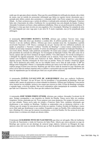 soube que ele agia para alterar súmulas. Disse que há a possibilidade de retificação da súmula, não a título
de rasura, mas no sentido de acrescentar informação que faltou no registro inicial, documento que é
assinado pelo árbitro central, dois assistentes e o chamado reta03. José Freire sempre teve uma conduta
ilibada. Ao final, esclareceu que o sorteio de árbitros é realizado pela comissão de arbitragem. Francisco
Sales não é funcionário do clube e Guilherme foi vice-presidente mas está afastado da função. Conhece
Alexandre Cavalcanti e já foram a duas audiências trabalhistas. Disse ser um profissional de excelência. O
Botafogo é o time que mais investiu em seus jogadores. Ele é tricampeão. Botafogo foi campeão da série
D e está brigando por uma vaga para ir pra série B. É muito respeitado, mas já foi prejudicado pela
arbitragem.
A testemunha afirmou que conhece Tarcísio José, vulgo
DEGUERRO BATISTA XAVIER,
Galeguinho. Nada sabe dizer que desabone a conduta dele. Já arbitrou partida com ele. Afirmou que
Tarcísio é um dos melhores árbitros. Afirmou que estava escalado nesse dia. Acompanhou a partida
envolvendo Nacional e CSP. Houve a anulação de um gol. Tarcísio não teve influência nenhuma em
ajudar ou prejudicar o Nacional. Conhece “Zezinho do Botafogo” e nunca tomou conhecimento de
nenhum ato de tentar manipular resultado. O sorteio da arbitragem é realizado na Federação Paraibana, é
um evento aberto, filmado, todos poderiam acompanhar. Os nomes para compor a arbitragem são dados
pelo presidente da comissão de arbitragem. Foi investigado na Operação Cartola. Não sabe como ela se
iniciou, apenas sabe que houve denúncia de alguns árbitros. Veio saber depois. Foi ouvido na delegacia e
o delegado fez algumas perguntas. Ficou assustado com as notícias, ficou muito triste. Nunca manteve
contato com Guilherme Carvalho nem Francisco de Sales. |Mostrou fotos de sorteios e reconheceu
algumas pessoas. Recebia orientações de focar mais na partida. Nunca foi instado a beneficiar algum
time. Ouviu denúncias pela mídia, mas no seu trabalho nunca ouviu falar de nada errado. O MP leu
diálogo entre Galeguinho e Breno e a testemunha reafirma que nunca ouviu falar de nada disso. Não sabe
explicar porque tiveram essa conversa. Reafirma que não houve nada de anormal no jogo. Reafirma que
nunca ouviu falar de nenhum esquema entre os árbitros e acrescentou que no jogo mencionado houve um
lance de impedimento que foi marcado por João Luiz ou pelo árbitro assistente.
A testemunha disse que conhecia Guilherme,
CLÓVIS CAVALCANTI DE ALBUQUERQUE
conhecido por “Novinho”, há uns 50 anos. Ele foi presidente e vice-presidente do Botafogo. Pelo que
conhece dele, jamais ele praticaria os crimes relatados na denúncia. Afirmou que Guilherme é uma pessoa
séria, honesta em seu trabalho, inclusive nos cargos que exerceu no clube. O time do Botafogo conseguiu
o segundo lugar, a nível de nordeste. Não ouviu comentários sobre manipulação de resultados. Acredita
que tudo isso é fantasioso. Por fim, disse que não conhecia José Renato.
A testemunha informou que conhece Alexandre Cavalcanti há 40
JOSÉ MÁRIO PORTO JÚNIOR,
anos. Sempre acompanhou a sua trajetória no futebol da Paraíba. Nunca ouviu falar em condutas
irregulares, ilícitas, praticadas por ele. Ficou surpreso com essas denúncias. Ele sempre foi muito correto
em suas atitudes. Nunca ouviu nada em relação a Francisco Sales Neto, nenhuma informação que
desabonasse a sua conduta no Botafogo. Também se surpreendeu com as denúncias relativas a ele.
Afirmou que ele sempre foi uma pessoa envolvida nos esportes. Conhece Zezinho do Botafogo e nunca
ouviu falar nada que desabonasse a sua conduta. Frequenta os jogos na Paraíba. Pelo conhecimento que
tem o Botafogo foi o time que fez maiores investimentos, a nível de Paraíba. Ele fica acima do nível dos
demais times e se destaca em relação aos demais clubes.
O declarante que disse ser advogado, filho de Guilherme
GUILHERME PINTO DO NASCIMENTO,
Carvalho do Nascimento e irmão de Francisco de Sales Pinto. Aduziu que estava presente no jogo do
Botafogo que ocorreu em um domingo de carnaval (jogo atípico), inclusive na filmagem do jogo,
apareceu umas três vezes na torcida. Informou que ao final da partida foram jogados alguns objetos em
Num. 78917268 - Pág. 19
Assinado eletronicamente por: JOSE GUEDES CAVALCANTI NETO - 14/09/2023 12:59:25
https://pje.tjpb.jus.br:443/pje/Processo/ConsultaDocumento/listView.seam?x=23091412592443000000074298094
Número do documento: 23091412592443000000074298094
 