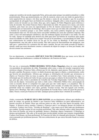 campo por membros da torcida organizada Fúria, gritou para parar porque isso poderia prejudicar o clube
posteriormente. Disse que posteriormente, na volta do carnaval, estava com seu irmão na quarta-feira à
noite (quarta-feira de cinzas) e ele disse que lhe deram o nome de um torcedor e que foi na polícia
acompanhado de advogado fazer um boletim de ocorrência. Indagado sobre o nome da pessoa que tinha
dado o nome do torcedor ao seu irmão, disse que, salvo engano, foi Pedro Magazine quem informou o
nome do torcedor. Seu irmão Francisco Sales é funcionário do clube. Ele passou nove meses, com muito
sacrifício, para fazer um curso de especialização no Rio de Janeiro (emocionou-se). Depois ele foi
contratado para ser funcionário do Botafogo. Havia quatro meses que ele tinha sido contratado e foi fazer
o boletim de ocorrência porque o seu chefe mandou, mas nunca poderia imaginar que sua atitude
desencadearia tudo isso. Ele ficou dez meses sem poder trabalhar por causa das cautelares impostas. Das
cento e cinco mil interceptações telefônicas, não tem nenhuma ligação envolvendo o seu irmão. Ele não
fez nada. Apenas foi mandado pela diretoria do clube para fazer um boletim de ocorrência após quatro
meses de trabalho no clube. Quem iria se negar? Seu pai já foi presidente e vice-presidente do clube. Não
tem conhecimento de conduta ilícita de seu pai ou seu irmão no Botafogo. O MP tem reuniões
frequentemente, mas não sabe se havia acordo. Não sabe acerca do funcionamento das delegacias, mas
sabe que a quarta-feira foi o primeiro dia útil após a partida. Seu pai está sendo acusado de fraudar a
súmula, sendo que nesse documento constou o arremesso de objeto no campo e se fosse pra fraudar, não
deveria constar esse arremesso.
Em seu depoimento, a testemunha disse que nunca ouviu falar de
JOSÉ RUY FALCÃO COELHO
alguma atitude que desabonasse a conduta de Guilherme e de Francisco de Sales.
Por sua vez, a testemunha disse ter como profissão
PEDRO BEZERRA NETO (Pedro Magazine),
vice-presidente do patrimônio do clube. Perguntado sobre como o nome do torcedor responsável pelo
arremesso chegou a Francisco Sales, afirmou que foi ele, depoente, quem passou. Disse que Carlos, um
dia após a partida, lhe passou o nome e os dados da pessoa que jogou os objetos, e posteriormente, soube
que haveria um procedimento. Afirmou que entregou as informações do torcedor que arremessou os
objetos ao Francisco Sales na terça ou quarta, não se recordava bem. Estava presente no jogo, e a
informação que ele recebeu de Carlos foi que a pessoa que jogou os objetos foi da torcida Fúria. Afirmou
que, pelo que sabe, Carlos é presidente do Conselho das Torcidas Organizadas. Carlos lhe passou esse
nome um dia depois. Acrescentou que tanto o clube como o Ministério Público têm a preocupação de
como as torcidas devem se comportar nos jogos para que não venha depois a se prejudicar. Não se
recorda de alguém da mesma torcida que tenha delatado outro torcedor. O estádio tem câmeras. Não é
permitido entrar nos estádios com copos, garrafas. Existem revistas. Não tem ligação com torcidas,
apenas com o Botafogo. Não sabe o nome do presidente da Torcida Fúria. Carlos foi quem lhe passou os
dados. Passou o nome pra Francisco de Sales. Qualquer pessoa poderia fazer o boletim de ocorrência.
Ainda, a testemunha , em seu depoimento, afirmou que trabalhava na
WARLEY SILVA DOS SANTOS
parte do campo, era gerente de futebol e que Francisco Sales trabalhava na parte administrativa, era
gerente executivo de futebol. Disse que estavam juntos na sala, uns dois dias depois da partida, salvo
engano. A diretoria estava reunida e chamou o Francisco para ir na delegacia prestar um boletim de
ocorrência. Conhece José Freire, “Zezinho do Botafogo” e que nunca ouviu falar nada que desabonasse
sua conduta. Zezinho sempre foi um excelente profissional. Não sabe informar sobre a parte burocrática.
Dos times da Paraíba, em termo de qualidade, destaca o Botafogo, depois Campinense. O Botafogo se
destaca nacionalmente. Não sabe se há acordo para torcida delatar torcedor que cometeu irregularidade.
Conhece José Renato, um bom profissional. Só Francisco de Sales foi chamado pela diretoria. O depoente
estava passando por problemas pessoais. Não tem conhecimento de que estava havendo fraude no sorteio
de árbitros.
Num. 78917268 - Pág. 20
Assinado eletronicamente por: JOSE GUEDES CAVALCANTI NETO - 14/09/2023 12:59:25
https://pje.tjpb.jus.br:443/pje/Processo/ConsultaDocumento/listView.seam?x=23091412592443000000074298094
Número do documento: 23091412592443000000074298094
 