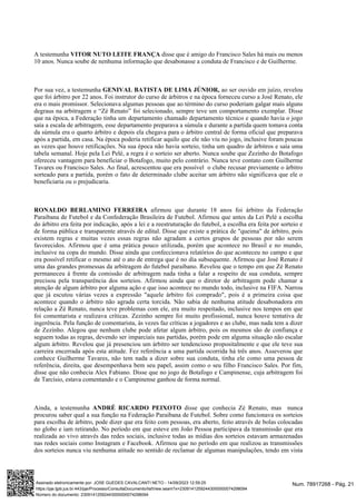 A testemunha disse que é amigo do Francisco Sales há mais ou menos
VITOR NUTO LEITE FRANÇA
10 anos. Nunca soube de nenhuma informação que desabonasse a conduta de Francisco e de Guilherme.
Por sua vez, a testemunha ao ser ouvido em juízo, revelou
GENIVAL BATISTA DE LIMA JÚNIOR,
que foi árbitro por 22 anos. Foi instrutor do curso de árbitros e na época forneceu curso a José Renato, ele
era o mais promissor. Selecionava algumas pessoas que ao término do curso poderiam galgar mais alguns
degraus na arbitragem e “Zé Renato” foi selecionado, sempre teve um comportamento exemplar. Disse
que na época, a Federação tinha um departamento chamado departamento técnico e quando havia o jogo
saía a escala de arbitragem, esse departamento preparava a súmula e durante a partida quem tomava conta
da súmula era o quarto árbitro e depois ela chegava para o árbitro central de forma oficial que preparava
após a partida, em casa. Na época poderia retificar aquilo que ele não viu no jogo, inclusive foram poucas
as vezes que houve retificações. Na sua época não havia sorteio, tinha um quadro de árbitros e saía uma
tabela semanal. Hoje pela Lei Pelé, a regra é o sorteio ser aberto. Nunca soube que Zezinho do Botafogo
ofereceu vantagem para beneficiar o Botafogo, muito pelo contrário. Nunca teve contato com Guilherme
Tavares ou Francisco Sales. Ao final, acrescentou que era possível o clube recusar previamente o árbitro
sorteado para a partida, porém o fato de determinado clube aceitar um árbitro não significava que ele o
beneficiaria ou o prejudicaria.
afirmou que durante 18 anos foi árbitro da Federação
RONALDO BERLAMINO FERREIRA
Paraibana de Futebol e da Confederação Brasileira de Futebol. Afirmou que antes da Lei Pelé a escolha
do árbitro era feita por indicação, após a lei e a reestruturação do futebol, a escolha era feita por sorteio e
de forma pública e transparente através de edital. Disse que existe a prática de "queima" de árbitro, pois
existem regras e muitas vezes essas regras não agradam a certos grupos de pessoas por não serem
favorecidos. Afirmou que é uma prática pouco utilizada, porém que acontece no Brasil e no mundo,
inclusive na copa do mundo. Disse ainda que confeccionava relatórios do que aconteceu no campo e que
era possível retificar o mesmo até o ato de entrega que é no dia subsequente. Afirmou que José Renato é
uma das grandes promessas da arbitragem do futebol paraibano. Revelou que o tempo em que Zé Renato
permaneceu à frente da comissão de arbitragem nada tinha a falar a respeito de sua conduta, sempre
precisou pela transparência dos sorteios. Afirmou ainda que o diretor de arbitragem pode chamar a
atenção de algum árbitro por alguma ação e que isso acontece no mundo todo, inclusive na FIFA. Narrou
que já escutou várias vezes a expressão "aquele árbitro foi comprado", pois é a primeira coisa que
acontece quando o árbitro não agrada certa torcida. Não sabia de nenhuma atitude desabonadora em
relação a Zé Renato, nunca teve problemas com ele, era muito respeitado, inclusive nos tempos em que
foi comentarista e realizava críticas. Zezinho sempre foi muito profissional, nunca houve tentativa de
ingerência. Pela função de comentarista, às vezes faz críticas a jogadores e ao clube, mas nada tem a dizer
de Zezinho. Alegou que nenhum clube pode afetar algum árbitro, pois os mesmos são de confiança e
seguem todas as regras, devendo ser imparciais nas partidas, porém pode em alguma situação não escalar
algum árbitro. Revelou que já presenciou um árbitro ser tendencioso propositalmente e que ele teve sua
carreira encerrada após esta atitude. Fez referência a uma partida ocorrida há três anos. Asseverou que
conhece Guilherme Tavares, não tem nada a dizer sobre sua conduta, tinha ele como uma pessoa de
referência, direita, que desempenhava bem seu papel, assim como o seu filho Francisco Sales. Por fim,
disse que não conhecia Alex Fabiano. Disse que no jogo de Botafogo e Campinense, cuja arbitragem foi
de Tarcísio, estava comentando e o Campinense ganhou de forma normal.
Ainda, a testemunha disse que conhecia Zé Renato, mas nunca
ANDRÉ RICARDO PEIXOTO
procurou saber qual a sua função na Federação Paraibana de Futebol. Sobre como funcionava os sorteios
para escolha de árbitro, pode dizer que era feito com pessoas, era aberto, feito através de bolas colocadas
no globo e iam retirando. No período em que esteve em João Pessoa participava da transmissão que era
realizada ao vivo através das redes sociais, inclusive todas as mídias dos sorteios estavam armazenadas
nas redes sociais como Instagram e Facebook. Afirmou que no período em que realizou as transmissões
dos sorteios nunca viu nenhuma atitude no sentido de reclamar de algumas manipulações, tendo em vista
Num. 78917268 - Pág. 21
Assinado eletronicamente por: JOSE GUEDES CAVALCANTI NETO - 14/09/2023 12:59:25
https://pje.tjpb.jus.br:443/pje/Processo/ConsultaDocumento/listView.seam?x=23091412592443000000074298094
Número do documento: 23091412592443000000074298094
 
