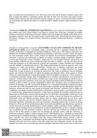 que os sorteios eram transmitidos ao vivo. Disse que existe uma lista de números ímpares e pares onde
tem os nomes dos árbitros e assistentes, porém não sabe de onde vem essa lista e que nunca escutou
nenhum árbitro reclamar que está na lista dos números ímpares ou pares. A colocação das bolas no globo
era feita sempre por alguém não ligado ao mundo do futebol, alguém aleatório, algum jornalista ou algo
do tipo.
A testemunha , ao ser ouvido por carta precatória, revelou
MARCOS ANTÔNIO DO NASCIMENTO
que conhece José Freire, Breno Morais, José Renato e Tarcísio José. Disse que é treinador de futebol,
inclusive já trabalhou no Botafogo. Disse que conhece José Freire porque ele é ligado ao Botafogo, ele foi
presidente e algumas vezes seu time jogava contra o mencionado clube. Afirmou que ele nunca chegou a
lhe oferecer vantagem. Sua função é técnica. Desconhece qualquer conduta que desabone a conduta de
José Freire.
Iniciados os interrogatórios, o acusado ALEXANDRE CAVALCANTI ANDRADE DE ARAÚJO
, ao ser interrogado, negou a acusação que lhe é imputada, dizendo que ela é
(advogado do clube)
absurda, atribuindo-a ao delegado por questões midiáticas. Aduziu que o MP chegou a denunciar esse
delegado por falsidade ideológica, intimidação de testemunhas e outros fatos escusos. Aduziu que apenas
fez uma orientação jurídica para o clube realizar um boletim de ocorrência contemporâneo ao fato,
indicando o agressor que arremessou os objetos no estádio, conforme manda a legislação. Quanto a
conversa que mencionou o nome “Cabedelo”, alegou que ele é um torcedor folclórico, que já havia, em
outro episódio, dedurado um outro torcedor que jogou um rádio no estádio e que por isso falou em seu
nome para perguntar se ele sabia quem foi a pessoa que arremessou o objeto. Entendeu que o delegado
usou de maldade na interpretação que fez. Não tinha conhecimento do nome do agressor, pois o que
importava era saber que haviam o identificado. Afirmou que os diálogos ocorreram, que foram
verdadeiros e se trataram de orientações jurídicas, conforme prevê o Código Brasileiro de Justiça
Desportista. O jogo aconteceu no domingo de carnaval às 18h, todas as delegacias estavam fechadas,
apenas sete estavam funcionando em regime de plantão para flagrante delito, então quando o Breno
entrou em contato dizendo que conseguiram realizar o B.O na delegacia, comemorou e falou ”primeira...
os problemas acabaram” porque sabia da dificuldade de se encontrar uma delegacia “num domingo de
carnaval”. Existem áudios onde orienta a justificar que o jogo se deu num domingo de carnaval e que o
BO poderia ser lavrado a posteriori. Asseverou que a pessoa apontada no B.O do Botafogo foi a mesma
indicada no MP. O chefe da torcida organizada foi quem viu o torcedor e levou ao conhecimento da
diretoria do Botafogo e do MP, na pessoa de Walberto Lira. A diretoria do Botafogo simplesmente pegou
esse nome e fez o BO. Perguntado sobre o nome do torcedor, respondeu que não sabe porque sequer foi a
delegacia. Afirma que tudo foi uma criação do delegado para fomentar a denúncia, pois os áudios são
verdadeiros, mas apenas orientou juridicamente os dirigentes a como proceder, o que está previsto na lei,
no sentido de que, quando houver arremesso, o clube lavre um boletim de ocorrência. Informou que foi
denunciado no STJD pelos mesmos fatos da denuncia e foi absolvido a unanimidade. Afirma que foi até
engraçado pois lá disseram que se todo advogado que orientar a lavrar um boletim de ocorrência for
denunciado, terão que fabricar presídio. Apenas agiu em estrito cumprimento de seu dever como
procurador. Asseverou que não teve nenhum contato com o Tribunal de Justiça Desportiva e com a
Federação Paraibana, ressaltando que nesse ano específico o Botafogo perdeu todas as causas na Justiça
Desportiva. Disse que foram ouvidas testemunhas, outros diretores jurídicos, que disseram que agiriam da
mesma forma que o acusado. Reafirma que os quatro diálogos citados na denúncia foram verdadeiros, o
primeiro apenas orientou a lavrar um boletim de ocorrência contemporâneo ao fato; o segundo, informar
que os jogadores do CSP incitaram a torcida; o terceiro, informar que o boletim de ocorrência não foi
feito no dia do fato porque se tratava de um domingo de carnaval; quarto, onde diz “primeira, os
problemas acabaram” porque o clube conseguiu lavrar o BO. Reafirma que o delegado foi denunciado
posteriormente por falsidade ideológica, intimidação de testemunhas. Indagado sobre ter conhecimento de
que o torcedor não estava no estádio, disse que tomou conhecimento depois, durante a fase de
testemunhas, que a testemunha José Rodrigo Estevão confirmou que estava no estádio nesse dia, mas o
delegado disse que ele estava interno nessa data, sendo que essa internação ocorreu um ano antes,
alegando que houve mais essa fraude, por parte do delegado, tudo para tentar mostrar que ele não esteve
Num. 78917268 - Pág. 22
Assinado eletronicamente por: JOSE GUEDES CAVALCANTI NETO - 14/09/2023 12:59:25
https://pje.tjpb.jus.br:443/pje/Processo/ConsultaDocumento/listView.seam?x=23091412592443000000074298094
Número do documento: 23091412592443000000074298094
 
