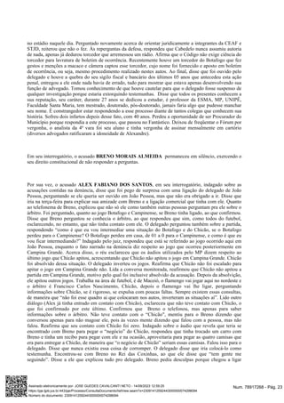 no estádio naquele dia. Perguntado novamente acerca de orientar juridicamente a integrantes da CEAF e
STJD, reiterou que não o fez. Às reperguntas da defesa, respondeu que Cabedelo nunca assumiu autoria
de nada, apenas já dedurou torcedor que arremessou um rádio. Afirma que o Código não exige ciência do
torcedor para lavratura de boletim de ocorrência. Recentemente houve um torcedor do Botafogo que fez
gestos e menções a macaco e câmera captou esse torcedor, cujo nome foi fornecido e aposto em boletim
de ocorrência, ou seja, mesmo procedimento realizado nestes autos. Ao final, disse que foi ouvido pelo
delegado e houve a quebra do seu sigilo fiscal e bancário dos últimos 05 anos que antecedeu esta ação
penal, entregou a ele onde nada havia de errado, tudo para mostrar que estava apenas desenvolvendo sua
função de advogado. Tomou conhecimento de que houve cautelar para que o delegado fosse suspenso de
qualquer investigação porque estaria extorquindo testemunhas. Disse que todos os presentes conhecem a
sua reputação, seu caráter, durante 27 anos se dedicou a estudar, é professor da ESMA, MP, UNIPÊ,
Faculdade Santa Maria, tem mestrado, doutorado, pós-doutorado, jamais faria algo que pudesse manchar
seu nome. É constrangedor estar respondendo a esse processo diante de tantos colegas que conhecem sua
história. Sofreu dois infartos depois desse fato, com 40 anos. Perdeu a oportunidade de ser Procurador do
Município porque respondia a este processo, que passou no Fantástico. Deixou de freqüentar o Fórum por
vergonha, o analista da 4ª vara foi seu aluno e tinha vergonha de assinar mensalmente em cartório
(diversos advogados ratificaram a idoneidade de Alexandre).
Em seu interrogatório, o acusado permaneceu em silêncio, exercendo o
BRENO MORAIS ALMEIDA
seu direito constitucional de não responder a perguntas.
Por sua vez, o acusado , em seu interrogatório, indagado sobre as
ALEX FABIANO DOS SANTOS
acusações contidas na denúncia, disse que foi pego de surpresa com uma ligação do delegado de João
Pessoa, perguntando se ele queria ser ouvido em João Pessoa, mas que não era obrigado a ir. Disse que
iria na terça-feira para explicar sua amizade com Breno e a ligação comercial que tinha com ele. Quanto
ao telefonema de Breno, explicou que não só ele como também outras pessoas perguntam pra ele sobre o
árbitro. Foi perguntado, quanto ao jogo Botafogo e Campinense, se Breno tinha ligado, ao que confirmou.
Disse que Breno perguntou se conhecia o árbitro, ao que respondeu que sim, como todos do futebol,
esclarecendo, no entanto, que não tinha contato com ele. O delegado perguntou também sobre a partida,
respondendo “como é que eu vou intermediar uma situação do Botafogo e do Chicão, se o Botafogo
perdeu para o Campinense? O Botafogo perdeu em casa, de 01 a 0 para o Campinense, e como é que eu
vou ficar intermediando?” Indagado pelo juiz, respondeu que está se referindo ao jogo ocorrido aqui em
João Pessoa, enquanto o fato narrado na denúncia diz respeito ao jogo que ocorreu posteriormente em
Campina Grande. Acerca disso, o réu esclareceu que os áudios utilizados pelo MP dizem respeito ao
último jogo que Chicão apitou, acrescentando que Chicão não apitou o jogo em Campina Grande. Chicão
foi absolvido dessa situação. O delegado inverteu os jogos. Reafirma que Chicão não foi escalado para
apitar o jogo em Campina Grande não. Lida a conversa monitorada, reafirmou que Chicão não apitou a
partida em Campina Grande, motivo pelo qual foi inclusive absolvido da acusação. Depois da absolvição,
ele apitou outros jogos. Trabalha na área de futebol, é de Maceió, o flamengo vai jogar aqui no nordeste e
o árbitro é Francisco Carlos Nascimento, Chicão, depois o flamengo vai lhe ligar, perguntando
informações sobre Chicão, se é rigoroso, se expulsa com poucas faltas. Sempre existem essas consultas,
de maneira que “não foi esse quadro ai que colocaram nos autos, inverteram as situações aí”. Lido outro
diálogo (Alex já tinha entrado em contato com Chicão), esclareceu que não teve contato com Chicão, o
que foi confirmado por este último. Confirmou que Breno o telefonou, mas apenas para saber
informações sobre o árbitro. Não teve contato com o “Chicão", mentiu para o Breno dizendo que
conversou apenas para não magoar ele, pois às vezes mente dizendo que falou com a pessoa, mas não
falou. Reafirma que seu contato com Chicão foi zero. Indagado sobre o áudio que revela que teria se
encontrado com Breno para pegar o “negócio” do Chicão, respondeu que tinha trocado um carro com
Breno e tinha um recibo para pegar com ele e na ocasião, aproveitaria para pegar as quatro camisas que
era para entregar a Chicão, de maneira que “o negócio de Chicão” seriam essas camisas. Falou isso para o
delegado. Disse que nunca existiu essa coisa de corromper. O delegado disse que iria colocá-lo como
testemunha. Encontrou-se com Breno no Rei das Coxinhas, ao que ele disse que “tem gente me
seguindo”. Disse a ele que explicou tudo pro delegado. Breno pediu desculpas porque chegou a ligar
Num. 78917268 - Pág. 23
Assinado eletronicamente por: JOSE GUEDES CAVALCANTI NETO - 14/09/2023 12:59:25
https://pje.tjpb.jus.br:443/pje/Processo/ConsultaDocumento/listView.seam?x=23091412592443000000074298094
Número do documento: 23091412592443000000074298094
 