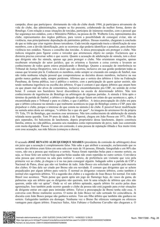 campeão, disse que participava diretamente da vida do clube desde 1984, já participava ativamente da
vida do clube, das administrações, sempre se fez presente, colaborando da melhor forma, dentro do
Botafogo. Com relação a essas situações de torcidas, participou de inúmeras reuniões, com o pessoal que
faz segurança nos estádios, com o Ministério Público, na pessoa do Dr. Walberto Lira, representantes dos
clube, representantes dos órgãos públicos, para verem a possibilidade de conseguir evitar, não só
violência, mas principalmente depredação de patrimônio público. Dessas reuniões, chegaram à conclusão
de que se tinha que criar registro desses torcedores. Cada torcida organizada trazia a identificação de seus
membros, com a devida identificação, pois se ocorresse algo poderia identificar e penalizar, para diminuir
violência nos estádios. Nasceu o conselho das torcidas. A única preocupação era proteger o clube. Não
indicou ninguém para figurar como o torcedor que arremessou objeto no campo. Esclareceu que a
diretoria precisa conversar sobre o que ocorre. Quanto a acusação de adulteração de súmula, tem a dizer
que dirigente não faz súmula, apenas age para proteger o clube. Não orientaram ninguém, apenas
receberam orientação do setor jurídico, que os orientou a fazerem a coisa correta e levarem ao
conhecimento de todos quem estava prejudicando o Botafogo. Quanto a acusação de interferência no
Tribunal de Justiça Desportivo, tem a dizer que não ocorreu, inclusive em sua gestão perderam todas as
causas que levaram pra lá. Conhecem os membros, estão sempre se cruzando em campos de futebol, mas
não tinha nenhuma relação pessoal que comprometesse as decisões desses membros, inclusive na sua
gestão nunca ganhou nada, sempre perderam. Afirmou que o sorteio dos árbitros é feito na Federação
Paraibana, de forma pública, isso é público e notório, com a participação de quem quiser assistir, não
tendo nenhuma ingerência na escolha dos árbitros. O que é comum é que alguns árbitros que atuam bem
ou que atuam mal são alvos de comentários, inclusive encaminhamento pra CBF, no sentido de evitar
botar. É comum nos bastidores haver discordância na escala de determinado árbitro. Não tem
conhecimento de ingerências do Botafogo na arbitragem de algumas partidas. A súmula é feita após o
término da partida de futebol, o árbitro e o delegado do jogo fazem um relato do que aconteceu e, após, é
encaminhada para o Tribunal e para os clubes, o que é público. A única preocupação do clube era para
que o árbitro colocasse na súmula o que realmente aconteceu no jogo do Botafogo contra o CSP, para não
prejudicar o clube, porque o interesse do que consta na súmula é do clube. É possível haver modificação
na sumula antes desta ser entregue, “o árbitro faz o que ele quer”. As imagens do arremesso foi da própria
TV Tela, TV do Botafogo, que mostrou esse arremesso. Não tem conhecimento de adulteração da súmula
relatada nessa questão. Tem 59 anos de idade, é de Taperoá, chegou em João Pessoa em 1971, filho de
pais separados, foi balconista de lanchonete, depois proprietário dessa lanchonete, depois constituiu
família, entrou na vida pública, assumiu seis mandatos como representante do povo, tudo isso construído
com muita dignidade. Passou 12 anos em comissão, é uma pessoa de reputação ilibada e fica muito triste
com essa acusação, sua mãe faleceu (começou a chorar),
O acusado (presidente da comissão de arbitragem) disse
JOSÉ RENATO ALBUQUERQUE SOARES
em juízo que a acusação é completamente falsa. Não sabe a que atribuir a acusação, esclarecendo que os
sorteios dos árbitros eram feitos em uma sala com mais de 10 pessoas, filmado, fotografado e em 80% das
vezes, não era a pessoa que realizava o sorteio. Nunca foram repetidas bolas para o mesmo sorteio, ou
seja, se fosse feito um sorteio hoje aquelas bolas usadas não eram repetidas no outro sorteio. Convidava
uma pessoa que estivesse na sala para realizar o sorteio, de preferência um visitante que veio pela
primeira vez ao clube, já chegou a ir na rua para conseguir alguém. Indagado sobre a partida de CSP e
Nacional de Patos, disse que não vai lembrar de tudo. João Bosco era solicitado e querido pela maioria
dos clubes. O fato dele ser citado por Breno não era novidade. É comum que dirigentes que se achem
prejudicados por algum árbitro para vetá-lo. É normal os dirigentes vetarem árbitros, como também é
normal eles sugerirem árbitros. Vê a sugestão dos clubes e a sugestão de Joao Bosco foi normal. Em todo
Brasil isso acontece. “Nem pense que quem apita um jogo do flamengo hoje, do vasco da gama, do
palmeiras seja um árbitro que os dirigentes não queiram, tem lá uma relação de árbitros que eles não
querem, então não vai apitar”. Onde se vê um árbitro apitando, aquele árbitro foi aceito pelas duas
agremiações. Isso também pode ocorrer quando o clube da pessoa não está jogando para evitar situações
de dirigente entrar em capo para intimidar árbitro. Talvez a preocupação de Breno tenha sido essa. A
conversa com Breno realmente ocorreu. O nome de João Bosco ter sido sorteado foi coincidência. Já
discutiu com João Bosco porque não ganhava sorteio. Tem um filho árbitro que também não ganhava no
sorteio. Galeguinho também era destaque. Nenhuma vez o Breno lhe ofereceu vantagem ou ofereceu
vantagem para algum árbitro. Francisco Sales, Alex Fabiano e Gulherme Carvalho não chegaram a. O
Num. 78917268 - Pág. 26
Assinado eletronicamente por: JOSE GUEDES CAVALCANTI NETO - 14/09/2023 12:59:25
https://pje.tjpb.jus.br:443/pje/Processo/ConsultaDocumento/listView.seam?x=23091412592443000000074298094
Número do documento: 23091412592443000000074298094
 