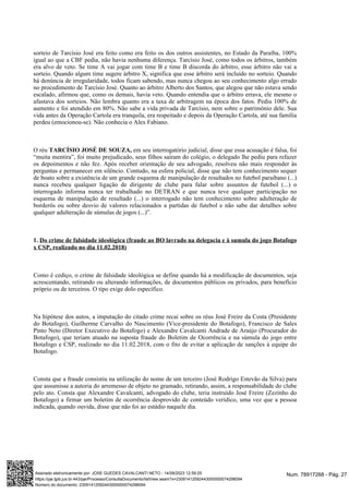 sorteio de Tarcísio José era feito como era feito os dos outros assistentes, no Estado da Paraíba, 100%
igual ao que a CBF pedia, não havia nenhuma diferença. Tarcísio José, como todos os árbitros, também
era alvo de veto. Se time A vai jogar com time B e time B discorda do árbitro, esse árbitro não vai a
sorteio. Quando algum time sugere árbitro X, significa que esse árbitro será incluído no sorteio. Quando
há denúncia de irregularidade, todos ficam sabendo, mas nunca chegou ao seu conhecimento algo errado
no procedimento de Tarcísio José. Quanto ao árbitro Alberto dos Santos, que alegou que não estava sendo
escalado, afirmou que, como os demais, havia veto. Quando entendia que o árbitro errava, ele mesmo o
afastava dos sorteios. Não lembra quanto era a taxa de arbitragem na época dos fatos. Pediu 100% de
aumento e foi atendido em 80%. Não sabe a vida privada de Tarcísio, nem sobre o patrimônio dele. Sua
vida antes da Operação Cartola era tranquila, era respeitado e depois da Operação Cartola, até sua família
perdeu (emocionou-se). Não conhecia o Alex Fabiano.
O réu em seu interrogatório judicial, disse que essa acusação é falsa, foi
TARCÍSIO JOSÉ DE SOUZA,
“muita mentira”, foi muito prejudicado, seus filhos saíram do colégio, o delegado lhe pediu para refazer
os depoimentos e não fez. Após receber orientação de seu advogado, resolveu não mais responder às
perguntas e permanecer em silêncio. Contudo, na esfera policial, disse que não tem conhecimento sequer
de boato sobre a existência de um grande esquema de manipulação de resultados no futebol paraibano (...)
nunca recebeu qualquer ligação de dirigente de clube para falar sobre assuntos de futebol (...) o
interrogado informa nunca ter trabalhado no DETRAN e que nunca teve qualquer participação no
esquema de manipulação de resultado (...) o interrogado não tem conhecimento sobre adulteração de
borderôs ou sobre desvio de valores relacionados a partidas de futebol e não sabe dar detalhes sobre
qualquer adulteração de súmulas de jogos (...)”.
1. Do crime de falsidade ideológica (fraude ao BO lavrado na delegacia e à sumula do jogo Botafogo
x CSP, realizado no dia 11.02.2018)
Como é cediço, o crime de falsidade ideológica se define quando há a modificação de documentos, seja
acrescentando, retirando ou alterando informações, de documentos públicos ou privados, para benefício
próprio ou de terceiros. O tipo exige dolo específico.
Na hipótese dos autos, a imputação do citado crime recai sobre os réus José Freire da Costa (Presidente
do Botafogo), Guilherme Carvalho do Nascimento (Vice-presidente do Botafogo), Francisco de Sales
Pinto Neto (Diretor Executivo do Botafogo) e Alexandre Cavalcanti Andrade de Araújo (Procurador do
Botafogo), que teriam atuado na suposta fraude do Boletim de Ocorrência e na súmula do jogo entre
Botafogo e CSP, realizado no dia 11.02.2018, com o fito de evitar a aplicação de sanções à equipe do
Botafogo.
Consta que a fraude consistiu na utilização do nome de um terceiro (José Rodrigo Estevão da Silva) para
que assumisse a autoria do arremesso de objeto no gramado, retirando, assim, a responsabilidade do clube
pelo ato. Consta que Alexandre Cavalcanti, advogado do clube, teria instruído José Freire (Zezinho do
Botafogo) a firmar um boletim de ocorrência desprovido de conteúdo verídico, uma vez que a pessoa
indicada, quando ouvida, disse que não foi ao estádio naquele dia.
Num. 78917268 - Pág. 27
Assinado eletronicamente por: JOSE GUEDES CAVALCANTI NETO - 14/09/2023 12:59:25
https://pje.tjpb.jus.br:443/pje/Processo/ConsultaDocumento/listView.seam?x=23091412592443000000074298094
Número do documento: 23091412592443000000074298094
 