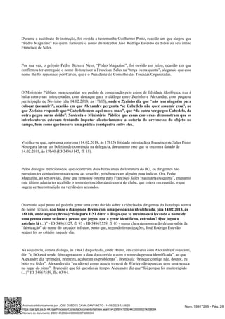 Durante a audiência de instrução, foi ouvida a testemunha Guilherme Pinto, ocasião em que alegou que
“Pedro Magazine” foi quem forneceu o nome do torcedor José Rodrigo Estevão da Silva ao seu irmão
Francisco de Sales.
Por sua vez, o próprio Pedro Bezerra Neto, “Pedro Magazine”, foi ouvido em juízo, ocasião em que
confirmou ter entregado o nome do torcedor a Francisco Sales na “terça ou na quinta”, alegando que esse
nome lhe foi repassado por Carlos, que é o Presidente do Conselho das Torcidas Organizadas.
O Ministério Público, para respaldar seu pedido de condenação pelo crime de falsidade ideológica, traz à
baila conversas interceptadas, com destaque para o diálogo entre Zezinho e Alexandre, com pequena
participação de Novinho (dia 14.02.2018, às 17h15), onde o Zezinho diz que “não tem ninguém para
colocar (assumir)”, ocasião em que Alexandre pergunta “se Cabedelo não quer assumir essa”, ao
que Zezinho responde que “Cabedelo nem aqui mora mais”, que “da outra vez pegou Cabedelo, da
outra pegou outro doido”. Sustenta o Ministério Público que essas conversas demonstram que os
interlocutores estavam tentando imputar aleatoriamente a autoria do arremesso do objeto no
campo, bem como que isso era uma prática corriqueira entre eles.
Verifica-se que, após essa conversa (14.02.2018, às 17h15) foi dada orientação a Francisco de Sales Pinto
Neto para lavrar um boletim de ocorrência na delegacia, documento esse que se encontra datado de
14.02.2018, às 19h40 (ID 34963145, fl. 18).
Pelos diálogos mencionados, que ocorreram duas horas antes da lavratura do BO, os dirigentes não
pareciam ter conhecimento do nome do torcedor, pois buscavam alguém para indicar. Ora, Pedro
Magazine, ao ser ouvido, disse que repassou o nome para Francisco Sales “na quarta ou quinta”, enquanto
este último aduziu ter recebido o nome do torcedor da diretoria do clube, que estava em reunião, o que
sugere certa contradição na versão dos acusados.
O cenário aqui posto até poderia gerar uma certa dúvida sobre a ciência dos dirigentes do Botafogo acerca
do nome fictício, não fosse o diálogo de Breno com uma pessoa não identificada, (dia 14.02.2018, às
“
18h19), onde aquele (Breno) “fala para HNI dizer a Tiago que o menino está levando o nome de
uma pessoa como se fosse a pessoa que jogou, que a gente identificou, entendeu? Que jogou o
(...)” -
artefato lá ID 34963327, fl. 93 e ID 34967559, fl. 03 - numa clara demonstração de que sabia da
“fabricação” do nome do torcedor infrator, posto que, segundo investigações, José Rodrigo Estevão
sequer foi ao estádio naquele dia.
Na sequência, consta diálogo, às 19h43 daquele dia, onde Breno, em conversa com Alexandre Cavalcanti,
diz: ”o BO está sendo feito agora com a data do ocorrido e com o nome da pessoa identificada”, ao que
Alexandre diz “primeira, primeira, acabaram os problemas”. Breno diz “brinque comigo não, doutor, eu
boto pra foder”. Alexandre diz “eu não sei como aquele travesti de Warley não apareceu com uma xereca
no lugar do pinto”. Breno diz que foi questão de tempo. Alexandre diz que “foi porque foi muito rápido
(...)” ID 34967559, fls. 03/04.
Num. 78917268 - Pág. 28
Assinado eletronicamente por: JOSE GUEDES CAVALCANTI NETO - 14/09/2023 12:59:25
https://pje.tjpb.jus.br:443/pje/Processo/ConsultaDocumento/listView.seam?x=23091412592443000000074298094
Número do documento: 23091412592443000000074298094
 