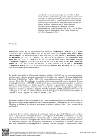 de nulidade por afronta ao princípio do contraditório. Vale
dizer, embora a condenação do paciente haja sido lastreada em
elementos de informação obtidos por meio das interceptações
telefônicas autorizadas no curso do inquérito policial, não há
dúvidas de que o conteúdo das interceptações foi anexado aos
autos e, portanto, disponibilizado às partes para que,
querendo, pudesse impugná-lo e sobre ele exercer o
contraditório. IX. Ordem denegada. (HC n. 408.756/PR, relator
Ministro Rogerio Schietti Cruz, Sexta Turma, julgado em
15/2/2022, DJe de 24/2/2022.)"
Vistos, etc.
O Ministério Público, por seu representante legal, denunciou (art. 2º, § 3º, da Lei
José Freire da Costa
12.850/2013; art. 41-D da Lei 10.671/2003; art. 299, duas vezes, c/c o artigo 69, ambos do CP), Breno
(art. 41-D da Lei 10.671/2003, duas vezes, c/c o art. 69 do CP),
Morais Almeida Guilherme Carvalho
(art. 2º da Lei 12.850/2013, art. 299 c/c o art. 69, ambos do CP)
do Nascimento , Francisco de Sales
(art. 2º da Lei 12.850/2013, art. 299 c/c o art. 69, ambos do CP),
Pinto Neto Alexandre Cavalcanti
(art. 2º da Lei 12.850/2013, art. 299 c/c o art. 69, ambos do CP),
Andrade de Araújo Alex Fabiano dos
(art. 2º da Lei12.850/2013, art. 41-D da Lei 10.671/2003 c/c o art. 69 do CP),
Santos José Renato
(art. 41-E da Lei 10.671/2003) (art. 41-C da Lei
Albuquerque Soares e Tarcísio José de Souza
10.671/2003), todos qualificados nos autos.
De acordo com a denúncia, foi instaurado o inquérito policial n. 196/2017, que teve como fato gerador a
cujo teor apontava supostos desvios de valores nas prestações de contas da Federação
notitia criminis
Paraibana de Futebol da Paraíba – FPF. Com o desencadeamento das investigações, clarificaram-se
diversos fatos, além dos indicados na referida notícia-crime, apontando para a existência de uma
organização criminosa – ORCRIM, no âmbito dos órgãos e instituições que desempenham os principais
papeis no gerenciamento do futebol paraibano. Durante as perquirições e demais diligências,
descortinou-se um arcabouço criminoso sobre o qual havia o controle e manipulação de jogos e seus
respectivos resultados, por parte de dirigentes de clubes de futebol, da FPF, integrantes da Comissão de
Arbitragem da FPF – CEAF, árbitros de futebol, além da participação da Presidência e da Procuradoria do
Tribunal de Justiça Desportiva de Futebol da Paraíba – TJDF.
Diz ainda a peça inicial que, ao menos há 10 (dez) anos, as práticas se reiteravam no âmbito do futebol da
Paraíba, sem que os órgãos responsáveis por ele tomassem qualquer medida cabível no caso em concreto.
Menciona a publicação de inúmeras reportagens jornalísticas sobre os fatos. Traz à colação várias
publicações.
A denúncia discorre sobre a engenharia da organização criminosa, que está dividida em vários núcleos,
sobre os quais recaiam atribuições distintas. Os integrantes da ORCRIM sistematizaram suas ações
através da divisão de inúmeras tarefas. Nesse sentido, após os crimes principais – cometidos em torno da
manipulação de resultados – eram praticados diversos delitos subsidiários, imprescindíveis para o sucesso
da empreitada criminosa. As investigações demonstraram o cometimento de diversos crimes pela
ORCRIM, compreendidos como Organização Criminosa, Falsidade Ideológica e Crimes contra o futebol
Num. 78917268 - Pág. 2
Assinado eletronicamente por: JOSE GUEDES CAVALCANTI NETO - 14/09/2023 12:59:25
https://pje.tjpb.jus.br:443/pje/Processo/ConsultaDocumento/listView.seam?x=23091412592443000000074298094
Número do documento: 23091412592443000000074298094
 