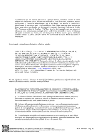 “Constatou-se que nos trechos gravados na Operação Cartola, inexiste o condão de tentar
imputar ao denunciado que o mesmo teria mandado o clube fazer uma ocorrência policial
fraudulenta (...) Trata-se de orientação para que se procedesse a um Boletim na Policia Civil,
identificando os torcedores, para evitar punição ao clube. Nada mais que possa sugerir que
houve uma ordem para fraudar este documento”. Alexandre Cavalcanti Andrade de Araújo,
Vice-Presidente Jurídico do Botafogo FC (PB), o absolvo das imputações, eis que nas provas
não existe como afirmar que a orientação estava sendo ilícita. Confunde-se com a atividade de
advogado orientando seu cliente, mas não transparece de forma incisiva que a orientação
atentaria contra a lei. (Proc. 204/2018-STJD, Por unanimidade de votos, Absolvido quanto as
imputações”
Corroborando o entendimento absolutório, colaciono julgado:
APELAÇÃO CRIMINAL. ESTELIONATO E APROPRIAÇÃO INDÉBITA. FRAUDE NO
DPVAT. ABSOLVIÇÃO SUMÁRIA. ESTELIONATO JUDICIAL. AUSÊNCIA.
TIPICIDADE RECONHECIDA. RELAÇÃO DE PRESTAÇÃO DE SERVIÇOS
ADVOCATÍCIOS. INADIMPLEMENTO CONTRATUAL. ILÍCITO CIVIL. (...) V.
ABSOLVIÇÃO SUMÁRIA. IRRESIGNAÇÃO MINISTERIAL. CASSAÇÃO DA
SENTENÇA. NÃO CABIMENTO. Diante da inexistência de indícios de que o apelado, atuando
na função de advogado, tinha ciência das fraudes supostamente perpetradas, ou que estava em
conluio com os demais denunciados para a prática criminosa, limitando-se a pleitear em juízo a
homologação dos acordos celebrados, imperiosa a manutenção da absolvição sumária do
apelado quanto ao delito do .
art. 171 do Código Penal (TJMG; APCR
0074773-39.2016.8.13.0512; Oitava Câmara Criminal; Rel. Des. Anacleto Rodrigues; Julg.
20/10/2022; DJEMG 25/10/2022)
Por fim, registro ser possível a utilização de interceptação telefônica, produzida no inquérito policial, para
embasar condenação criminal, consoante orientação do STJ:
HABEAS CORPUS. TRÁFICO TRANSNACIONAL DE DROGAS E ASSOCIAÇÃO PARA
O NARCOTRÁFICO. INTERCEPTAÇÕES TELEFÔNICAS. CERCEAMENTO DE DEFESA
E VIOLAÇÃO DO CONTRADITÓRIO. NÃO OCORRÊNCIA. ORDEM DENEGADA.
(…) II. Pelos documentos constantes dos autos, não é possível reconhecer nenhum período de
interceptação telefônica sem autorização judicial; ao contrário, é possível constatar que as
interceptações só tiveram início após a autorização judicial.
III. Embora a defesa do paciente tenha tido acesso integral à prova referente ao monitoramento
telefônico e de dados, não apontou ou demonstrou, concretamente, a existência de qualquer
período de interceptação que eventualmente estivesse a descoberto da respectiva decisão judicial
de autorização. De igual modo, não comprovou que a condenação do paciente haja sido
eventualmente lastreada em interceptação realizada sem a devida autorização judicial.
IV. Eventual existência de vício ou de nulidade existente em processo diverso do que é objeto
deste writ, sem demonstração concreta da existência de qualquer consequência quanto aos fatos
narrados na denúncia, não implica nulidade da prova do presente feito.
Num. 78917268 - Pág. 30
Assinado eletronicamente por: JOSE GUEDES CAVALCANTI NETO - 14/09/2023 12:59:25
https://pje.tjpb.jus.br:443/pje/Processo/ConsultaDocumento/listView.seam?x=23091412592443000000074298094
Número do documento: 23091412592443000000074298094
 