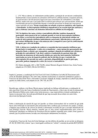 (…) VI. Não se admite, no ordenamento jurídico pátrio, a prolação de um decreto condenatório
fundamentado exclusivamente em elementos informativos colhidos durante o inquérito policial,
no qual inexiste o devido processo legal (com seus consectários do contraditório e da ampla
defesa), sendo certo que o juiz pode deles se utilizar para reforçar seu convencimento, desde que
corroborados por provas produzidas durante a instrução processual ou desde que essas provas
sejam repetidas em juízo. Ficam ressalvadas, no entanto, as provas cautelares, não repetíveis
e antecipadas. As interceptações telefônicas enquadram-se na exceção legal que autoriza o
juiz a condenar com base em elementos informativos colhidos na investigação.
VII. Na hipótese dos autos, existiu o contraditório diferido, também chamado de
postergado, único possível de ser realizado quando se trata de interceptação telefônica.
Com efeito, o exercício do contraditório sobre os elementos de informação obtidos em
razão de interceptação telefônica judicialmente autorizada é diferido para a ação penal
porventura deflagrada, já que a sua natureza não é compatível com o prévio conhecimento
do agente que é alvo da medida.
VIII. A defesa teve condições de conhecer o conteúdo das interceptações telefônicas que
deram lastro à condenação - e sobre ele se manifestar -, antes mesmo da apresentação das
alegações finais, a afastar, por conseguinte, qualquer alegação de nulidade por afronta ao
princípio do contraditório. Vale dizer, embora a condenação do paciente haja sido
lastreada em elementos de informação obtidos por meio das interceptações telefônicas
autorizadas no curso do inquérito policial, não há dúvidas de que o conteúdo das
interceptações foi anexado aos autos e, portanto, disponibilizado às partes para que,
querendo, pudesse impugná-lo e sobre ele exercer o contraditório.
IX. Ordem denegada. (HC n. 408.756/PR, relator Ministro Rogerio Schietti Cruz, Sexta Turma,
julgado em 15/2/2022, DJe de 24/2/2022.)
Impõe-se, portanto, a condenação de José Freire da Costa e Guilherme Carvalho do Nascimento pelo
crime de falsidade ideológica. Por outro lado, entendo insuficientes os elementos probatórios quanto a
Francisco de Sales Pinto Neto e Alexandre Cavalcanti Andrade de Araújo, impondo-se a absolvição deles
quanto ao citado delito, com amparo no art. 386, VII, do CPP.
Ressalto que, embora o réu Breno Morais pareça implicado no diálogo utilizado para a condenação de
dois réus (José Freire da Costa e Guilherme Carvalho do Nascimento), o fato é que ele não foi denunciado
pelo Ministério Público pelo citado crime neste processo, o que impossibilita eventual condenação, ao
menos no presente feito, havendo possibilidade de que haja acusação dessa ordem em outro feito,
decorrente da Operação Cartola.
Sobre a adulteração da súmula do jogo em questão, os relatos testemunhais são no sentido de que pode
haver uma retificação no documento para acrescentar fatos verídicos que ocorreram em campo. Contudo,
a hipótese aqui tratada foi de colocar na súmula a informação inverídica de que o torcedor identificado foi
José Rodrigo Estevão. Dessa maneira, entendo que os réus acima responsabilizados pelo crime de
falsificação ideológica no Boletim de Ocorrência devem também responder pelo citado crime quanto a
súmula, que foi posteriormente lavrada com informações sabidamente inverídicas.
A propósito, Francisco de Assis da Costa Santiago, um dos árbitros da partida, ao ser ouvido na delegacia
(fl. 80, ID 34963146), relatou “que o interrogado confirma ter “refeito” a súmula da partida BOTAFOGO
Num. 78917268 - Pág. 31
Assinado eletronicamente por: JOSE GUEDES CAVALCANTI NETO - 14/09/2023 12:59:25
https://pje.tjpb.jus.br:443/pje/Processo/ConsultaDocumento/listView.seam?x=23091412592443000000074298094
Número do documento: 23091412592443000000074298094
 