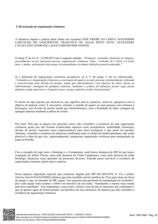 3. Da acusação de organização criminosa
A denúncia imputa a prática desse delito aos acusados JOSÉ FREIRE DA COSTA, GUILHERME
CARVALHO DO NASCIMENTO, FRANCISCO DE SALES PINTO NETO, ALEXANDRE
CAVALCANTI ANDRADE e ALEX FABIANO DOS SANTOS.
O artigo 2º da Lei nº. 12.850/2013 tem a seguinte redação: “Promover, constituir, financiar ou integrar,
pessoalmente ou por interposta pessoa, organização criminosa. Pena – reclusão, de 3 (três) a 8 (oito)
.
anos, e multa, sem prejuízo das penas correspondentes às demais infrações penais praticadas.”
Já a definição de organização criminosa encontra-se no § 1º do artigo 1º da lei referenciada:
“Considera-se organização criminosa a associação de quatro ou mais pessoas estruturalmente ordenada
e caracterizada pela divisão de tarefas, ainda que informalmente, com objetivo de obter, direta ou
indiretamente, vantagem de qualquer natureza, mediante a prática de infrações penais cujas penas
.
máximas sejam superiores a 4 (quatro) anos, ou que sejam de caráter transnacional.”
O núcleo do tipo repousa em associar-se, que significa unir-se, juntar-se, reunir-se, agrupar-se com o
objetivo de praticar crime. É necessária, contudo, a reunião de quatro ou mais pessoas com estrutura e
hierarquia, com divisão de tarefas (ainda que informalmente), com a finalidade de obter vantagem de
qualquer natureza mediante a prática de crimes.
Pois bem. Pelo que se apurou nos presentes autos, não vislumbrei a existência de uma organização
criminosa, posto que não ficaram evidenciados aspectos como permanência, estabilidade, hierarquia,
divisão de tarefas, requisitos esses imprescindíveis para fazer configurar o tipo penal em questão.
Ademais, vislumbro a existência de interesses conflitantes entre os clubes do futebol paraibano, não sendo
plausível a ideia de que eles, organizadamente, integrariam organização criminosa para manipulação de
jogos na Paraíba.
Cito o exemplo do jogo entre o Botafogo e o Campinense, onde houve denúncia do MP de que houve
cooptação do árbitro Chicão, tanto pela diretoria do Clube Campinense, como pela diretoria do clube
Botafogo, denúncias essas apuradas em processos diversos. Entendo pouco provável a existência de
organização criminosa, dentro desse contexto.
Nesse aspecto, importante registrar que, conforme alegado pelo MP (ID 68933259, fl. 33), o árbitro
Tarcísio José (GALEGUINHO) afirmou que teria recebido convite também do Treze para atuar em favor
da equipe, o que, no entender do MP, sugere “um esquema mais profundo de manipulação de resultados”,
pois cada equipe tenta cooptar o árbitro em benefício de seu clube, "manchando o esporte mais amado
pelo povo paraibano". Esse argumento, a meu sentir, reforça a tese de que os interesses são conflitantes e
que os agentes agem de forma pontual, em benefício de seus interesses, de maneira que não vislumbro a
existência de organização criminosa.
Num. 78917268 - Pág. 35
Assinado eletronicamente por: JOSE GUEDES CAVALCANTI NETO - 14/09/2023 12:59:25
https://pje.tjpb.jus.br:443/pje/Processo/ConsultaDocumento/listView.seam?x=23091412592443000000074298094
Número do documento: 23091412592443000000074298094
 