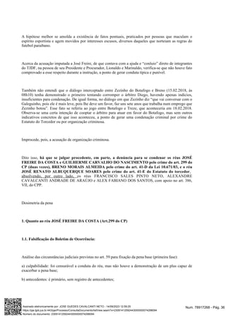 A hipótese melhor se amolda a existência de fatos pontuais, praticados por pessoas que maculam o
espírito esportista e agem movidos por interesses escusos, diversos daqueles que norteiam as regras do
futebol paraibano.
Acerca da acusação imputada a José Freire, de que contava com a ajuda e “conluio” direto de integrantes
do TJDF, na pessoa de seu Presidente e Procurador, Lionaldo e Marinaldo, verifica-se que não houve fato
comprovado a esse respeito durante a instrução, a ponto de gerar conduta típica e punível.
Também não entendi que o diálogo interceptado entre Zezinho do Botafogo e Breno (15.02.2018, às
08h10) tenha demonstrado o primeiro tentando corromper o árbitro Diego, havendo apenas indícios,
insuficientes para condenação. De igual forma, no diálogo em que Zezinho diz “que vai conversar com o
Galeguinho, pois ele é mais leve, pois lhe deve um favor, faz uns sete anos que trabalha num emprego que
Zezinho botou”. Esse fato se referiu ao jogo entre Botafogo e Treze, que aconteceria em 18.02.2018.
Observa-se uma certa intenção de cooptar o árbitro para atuar em favor do Botafogo, mas sem outros
indicativos concretos de que isso aconteceu, a ponto de gerar uma condenação criminal por crime do
Estatuto do Torcedor ou por organização criminosa.
Improcede, pois, a acusação de organização criminosa.
Dito isso, há que se julgar procedente, em parte, a denúncia para se condenar os réus JOSÉ
FREIRE DA COSTA e GUILHERME CARVALHO DO NASCIMENTO pelo crime do art. 299 do
CP (duas vezes), BRENO MORAIS ALMEIDA pelo crime do art. 41-D da Lei 10.671/03, e o réu
JOSÉ RENATO ALBUQUERQUE SOARES pelo crime do art. 41-E do Estatuto do torcedor,
absolvendo, por outro lado, os réus FRANCISCO SALES PINTO NETO, ALEXANDRE
CAVALCANTI ANDRADE DE ARAÚJO e ALEX FABIANO DOS SANTOS, com apoio no art. 386,
VII, do CPP.
Dosimetria da pena
1. Quanto ao réu JOSÉ FREIRE DA COSTA (Art.299 do CP)
1.1. Falsificação do Boletim de Ocorrência:
Análise das circunstâncias judiciais previstas no art. 59 para fixação da pena base (primeira fase):
a) culpabilidade: foi censurável a conduta do réu, mas não houve a demonstração de um plus capaz de
exacerbar a pena base;
b) antecedentes: é primário, sem registro de antecedentes;
Num. 78917268 - Pág. 36
Assinado eletronicamente por: JOSE GUEDES CAVALCANTI NETO - 14/09/2023 12:59:25
https://pje.tjpb.jus.br:443/pje/Processo/ConsultaDocumento/listView.seam?x=23091412592443000000074298094
Número do documento: 23091412592443000000074298094
 