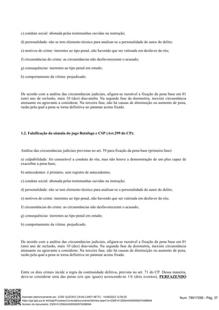c) conduta social: abonada pelas testemunhas ouvidas na instrução;
d) personalidade: não se tem elemento técnico para analisar-se a personalidade do autor do delito;
e) motivos do crime: inerentes ao tipo penal, não havendo que ser valorada em desfavor do réu;
f) circunstâncias do crime: as circunstâncias não desfavoreceram o acusado;
g) consequências: inerentes ao tipo penal em estudo;
h) comportamento da vítima: prejudicado.
De acordo com a análise das circunstâncias judiciais, afigura-se razoável a fixação da pena base em 01
(um) ano de reclusão, mais 10 (dez) dias-multa. Na segunda fase da dosimetria, inexiste circunstância
atenuante ou agravante a considerar. Na terceira fase, não há causas de diminuição ou aumento de pena,
razão pela qual a pena se torna definitiva no patamar acima fixado.
1.2. Falsificação da súmula do jogo Botafogo e CSP (Art.299 do CP):
Análise das circunstâncias judiciais previstas no art. 59 para fixação da pena base (primeira fase):
a) culpabilidade: foi censurável a conduta do réu, mas não houve a demonstração de um plus capaz de
exacerbar a pena base;
b) antecedentes: é primário, sem registro de antecedentes;
c) conduta social: abonada pelas testemunhas ouvidas na instrução;
d) personalidade: não se tem elemento técnico para analisar-se a personalidade do autor do delito;
e) motivos do crime: inerentes ao tipo penal, não havendo que ser valorada em desfavor do réu;
f) circunstâncias do crime: as circunstâncias não desfavoreceram o acusado;
g) consequências: inerentes ao tipo penal em estudo;
h) comportamento da vítima: prejudicado.
De acordo com a análise das circunstâncias judiciais, afigura-se razoável a fixação da pena base em 01
(um) ano de reclusão, mais 10 (dez) dias-multa. Na segunda fase da dosimetria, inexiste circunstância
atenuante ou agravante a considerar. Na terceira fase, não há causas de diminuição ou aumento de pena,
razão pela qual a pena se torna definitiva no patamar acima fixado.
Entre os dois crimes incide a regra da continuidade delitiva, prevista no art. 71 do CP. Dessa maneira,
deve-se considerar uma das penas (eis que iguais) acrescendo-se 1/6 (dois eventos), PERFAZENDO
Num. 78917268 - Pág. 37
Assinado eletronicamente por: JOSE GUEDES CAVALCANTI NETO - 14/09/2023 12:59:25
https://pje.tjpb.jus.br:443/pje/Processo/ConsultaDocumento/listView.seam?x=23091412592443000000074298094
Número do documento: 23091412592443000000074298094
 